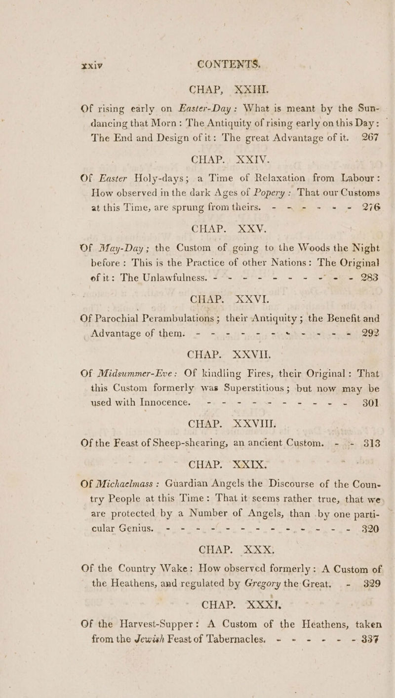 CHAP, XXIN. Of rising early on Easter-Day: What is meant by the Sun- dancing that Morn: The Antiquity of rising early onthis Day: ~ The End and Design of it: The great Advantage of it. 267 CHAP. AX. Of Easter Holy-days; a Time of Relaxation from Labour : How observed in the dark Ages of Popery : That our Customs at this Time, are sprung fromtheirs.5 - - - - + - 276 CHAP. Orv. Of AMfay-Day; the Custom of gomg to the Woods the Night before: This is the Practice of other Nations: The Original of it: The Unlawfulness. - - - - - - - © = = 283 CHAP, XXVI. Of Parochial Perambulations ; their Antiquity ; the Benefit and Advantage of them. - - - - - -:% &gt; - = = = 292 CHAP. XXVILI. Of Midsummer-Eve: Of kindling Fires, their Original : That this Custom formerly was Superstitious; but now may be used with Innocence. .-. - .- - - - «+ - = ~ 80] CHAP. XXVIII. Of the Feast of Sheep-shearing, an ancient Custom. - - 313 CHAP, ~ X&amp;X1TX, Of Michaelmass : Guardian Angels the Discourse of the Coun- try People at this Time: That it seems rather true, that we are protected by a Number of Angels, than .by one parti- pularMPenidSee on cae ep te ee hie ea ee GHAP: XXX Of the Country Wake: How observed formerly: A Custom of the Heathens, and regulated by Gregory the Great. - 329 CHAP. XXXI. Of the Harvest-Supper: A Custom of the Heathens, taken from the Jewish Feast of Tabernacles. - - - - - - 33%