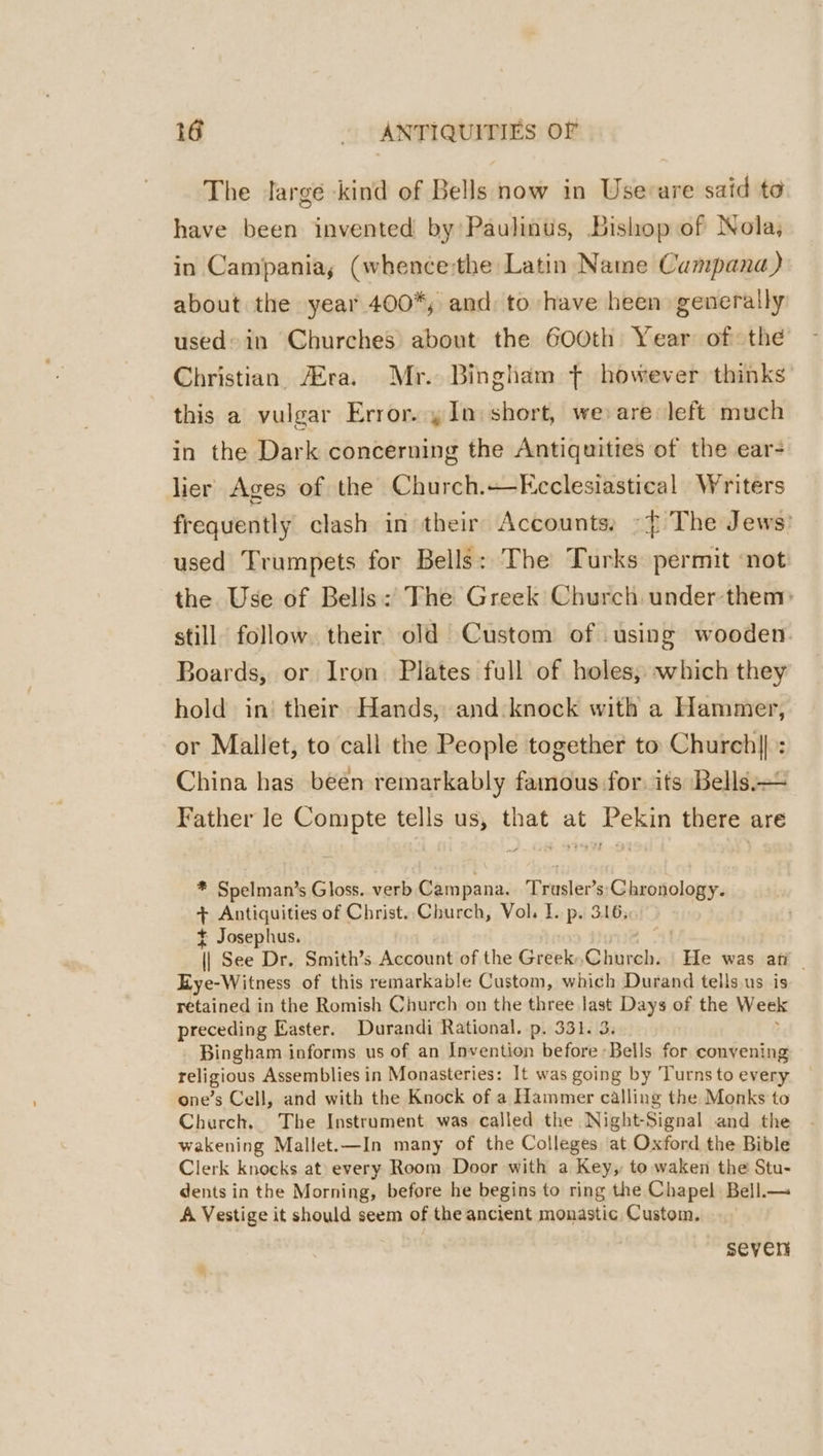 The Jargé kind of Bells now in Usevare said to have been invented by Paulinus, Bishop of Nola, in Campania, (whence:the Latin Name Campana) about the year 400*, and to have heen generally used’ in Churches about the Gooth Year of the Christian, Era. Mr. Bingham ¢ however thinks this a vulgar Error. y In) short, we are left much in the Dark concerning the Antiquities of the ear- lier Ages of the Church.—-Kcclesiastical Writers frequently clash in their: Accounts: »} The Jews) used Trumpets for Bells: The Turks permit ‘not the Use of Bells: The Greek Church under them: still follow. their old Custom of .using wooden Boards, or Iron Plates full of holes, which they hold in’ their Hands, and-knock with a Hammer, or Mallet, to call the People together to Church] : China has been remarkably famous for. its Bells.— Father le Compte tells us, that at Pekin there are * Spelman’s Gloss. verb Campana. Trusler’s'Chronology. + Antiquities of Christ. Church, Vol. I. p. 316, $ Josephus. ; if See Dr. Smith’s Account of the Greek Ghnnah: He was ati - Lye-Witness of this remarkable Custom, which Durand tells.us is retained in the Romish Church on the three last Days of the Week preceding Easter. Durandi Rational. p. 331. Bingham informs us of an Invention before - Bells for convening religious Assemblies in Monasteries: It was going by Turns to every one’s Cell, and with the Knock of a Hammer calling the Monks to Church. The Instrument was called the Night-Signal and the wakening Mallet.—In many of the Colleges at Oxford the Bible Clerk knocks at every Room Door with a Key, to waken the Stu- dents in the Morning, before he begins to ring the Chapel Bell.— A Vestige it should seem of the ancient monastic Custom. seven