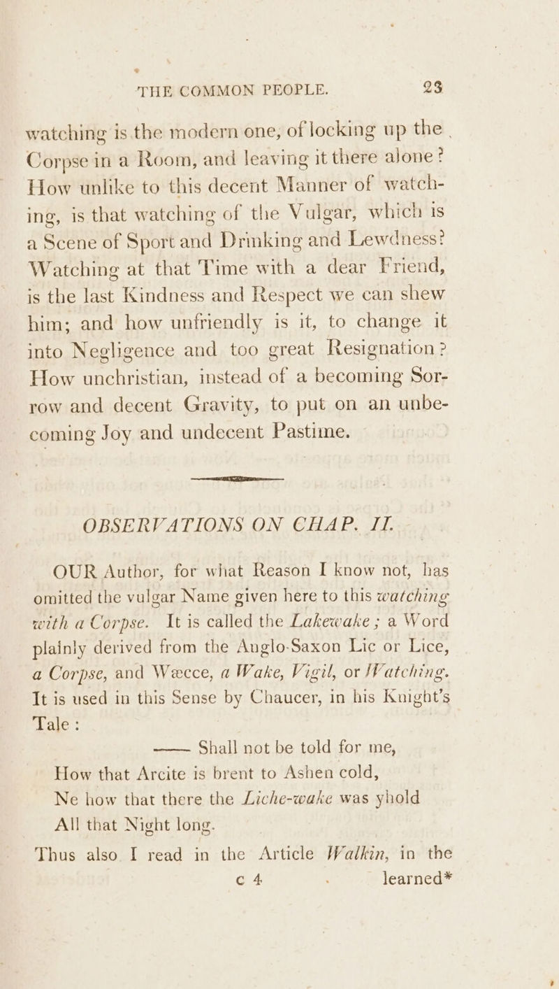 = THE COMMON PEOPLE. 23 watching is the modern one, of locking up the | Corpse in a Room, and leaving it there alone? How unlike to this decent Manner of watch- ing, is that watching of the Vulgar, which iS a Scene of Sport and Drinking and Lewdness? Watching at that Time with a dear Friend, is the last Kindness and Respect we can shew him; and how unfriendly is it, to change it into Negligence and too great Resignation? How unchristian, instead of a becoming Sor- row and decent Gravity, to put on an unbe- coming Joy and undecent Pastime. OBSERVATIONS ON CHAP. JI. OUR Author, for what Reason I know not, has omitted the vulgar Name given here to this watching with a Corpse. It is called the Lakewake ; a Word plainly derived from the Anglo-Saxon Lic or Lice, a Corpse, and Wecce, a Wake, Vigil, or Watching. It is used in this Sense by Chaucer, in his Kuight’s Laie : Shall not be told for me, How that Arcite is brent to Ashen cold, Ne how that there the Liche-wake was yhold All that Night long. Thus also I read in the Article Walkin, in the c 4 ; learned*