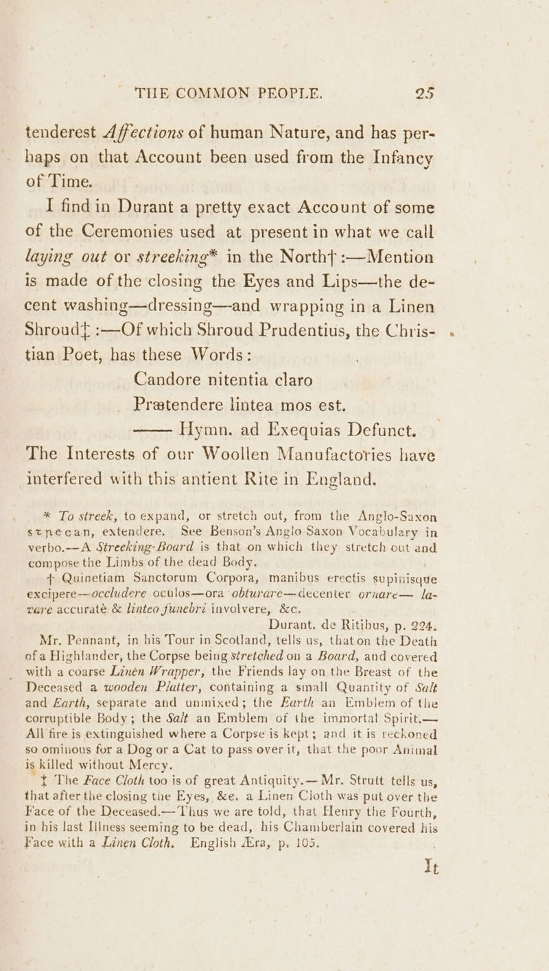 tenderest Affections of human Nature, and has per- haps on that Account been used from the Infancy of Time. I findin Durant a pretty exact Account of some of the Ceremonies used at present in what we call laying out or streeking* in the North} :—Mention is made of the closing the Eyes and Lips—the de- cent washing—dressing—and wrapping in a Linen Shroud :—Of which Shroud Prudentius, the Chris- tian Poet, has these Words: Candore nitentia claro _ Pratendere lintea mos est. Hymn. ad Exequias Defunct. The Interests of our Woollen Manufactories have interfered with this antient Rite in England. * To streek, to expand, or stretch out, from the Anglo-Saxon stnecan, extendere. See Benson’s Anglo Saxon Vocabulary in verbo.—A Streeking-Board is that on which they stretch out and compose the Limbs of the dead Body. + Quinetiam Sanctorum Corpora, manibus erectis supinisque excipere—occludere oculos—ora obturare—decenter ornare— la- vere accurate &amp; linteo funebri involvere, &amp;c. Durant. de Ritibus, p. 224. Mr. Pennant, in bis Tour in Scotland, tells us, thaton the Death of a Highlander, the Corpse being stretched on a Board, and covered with a coarse Linen Wrapper, the Friends lay on the Breast of the Deceased a wooden Platter, containing a small Quantity of Salt and Earth, separate and unmixed; the Earth an Emblem of the corruptible Body; the Sa/f an Emblem of the immortal Spirit.— All fire is extinguished where a Corpse is kept; and it is reckoned so ominous for a Dog or a Cat to pass over it, that the poor Animal is killed without Mercy. t The Face Cloth too is of great Antiquity.— Mr. Strutt tells us, that after the closing the Eyes, &amp;e. a Linen Cloth was put over the Face of the Deceased.— Thus we are told, that Henry the Fourth, in his last Illness seeming to be dead, his Chamberlain covered his Face with a Linen Cloth. English ra, p, 105. It