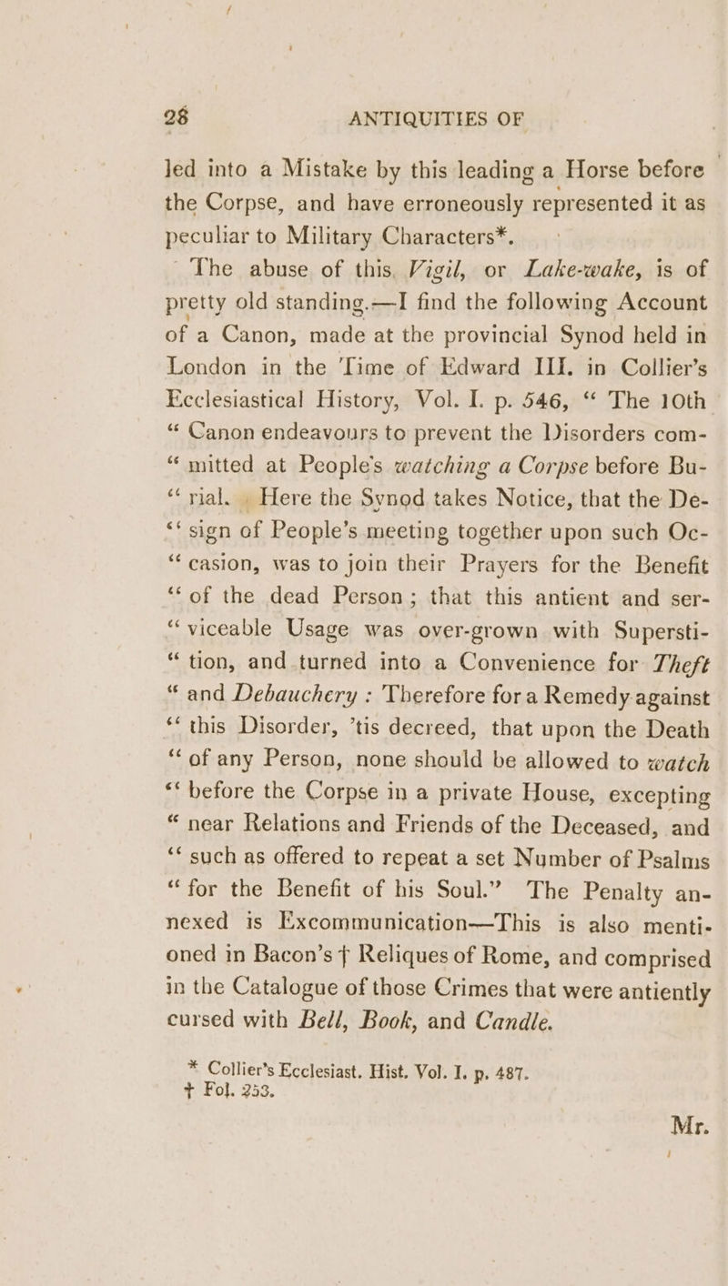 Jed into a Mistake by this leading a Horse before — the Corpse, and have erroneously represented it as peculiar to Military Characters*. The abuse of this, Vigil, or Lake-wake, is of pretty old standing.—I find the following Account of a Canon, made at the provincial Synod held in London in the ‘Time of Edward ILI. in Collier’s Ecclesiastical History, Vol. I. p. 546, “ The 10th “‘ Canon endeavours to prevent the Disorders com- “ mitted at People’s watching a Corpse before Bu- “‘ rial. . Here the Synod takes Notice, that the De- ‘‘ sign of People’s meeting together upon such Oc- ‘“‘casion, was to join their Prayers for the Benefit ‘‘of the dead Person; that this antient and ser- “viceable Usage was over-grown with Supersti- “tion, and turned into a Convenience for Theft “and Debauchery : Therefore fora Remedy against ‘‘ this Disorder, *tis decreed, that upon the Death ‘“‘of any Person, none should be allowed to watch ** before the Corpse in a private House, excepting “ near Relations and Friends of the Deceased, and ‘* such as offered to repeat a set Number of Psalms “for the Benefit of his Soul.” The Penalty an- nexed is Excommunication—This is also menti- oned in Bacon’s ¢ Reliques of Rome, and comprised in the Catalogue of those Crimes that were antiently cursed with Bell, Book, and Candle. * Collier’s Ecclesiast. Hist. Vol. I. p. 487. t Fol. 253. Mr.