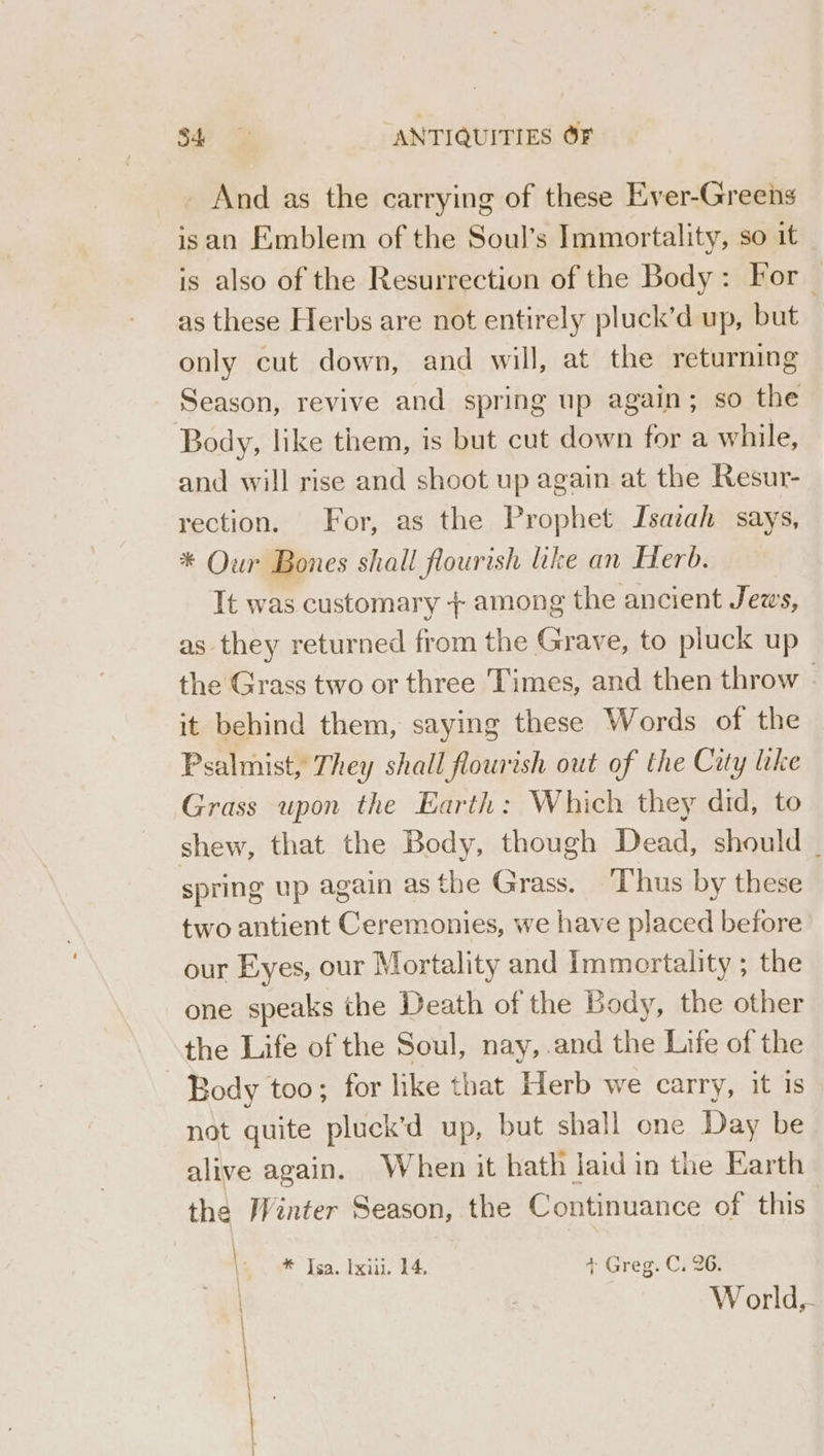 _ And as the carrying of these Ever-Greens isan Emblem of the Soul’s Immortality, so it is also of the Resurrection of the Body: For as these Herbs are not entirely pluck’d up, but only cut down, and will, at the returning Season, revive and spring up again; so the Body, like them, is but cut down for a while, and will rise and shoot up again at the Resur- rection. For, as the Prophet Jsazah says, * Our Bones shall flourish ike an Herb. It was customary + among the ancient Jews, as they returned from the Grave, to pluck up the Grass two or three Times, and then throw | it behind them, saying these Words of the Psalmist, They shall flourish out of the City like Grass upon the Earth: Which they did, to shew, that the Body, though Dead, should _ spring up again as the Grass. ‘hus by these two antient Ceremonies, we have placed before our Eyes, our Mortality and Immortality ; the one speaks the Death of the Body, the other the Life of the Soul, nay,.and the Life of the Body too; for like that Herb we carry, it is not quite pluck’d up, but shall one Day be alive again. When it hath laid in the Earth the Winter Season, the Continuance of this * Isa. Ixiu. 14. + Greg. C. 26. : World,