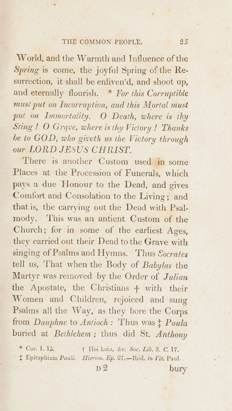 World, and the Warmth and Influence of the Spring is come, the joyful Spring of the Re- surrection, it shall be enliven’d, and shoot up, and eternally flourish. * For this Corruptible musé put on Incorruption, and this Mortal must put on Immortality. O Death, where is thy Sting ! O Grave, where is thy Victory ! Thanks be to GOD, who giveth us the Victory through our LORD JESUS CHRIST. There is another Custom used in some Places at the Procession of Funerals, which pays a due Honour to the Dead, and gives Comfort and Consolation to the Living; and that is, the carrying out the Dead with Psal- mody, ‘his was an antient Custom of the Church; for in some of the earliest Ages, they carried out their Dead to the Grave with singing of Psalms and Hymns. Thus Socrates tell us, ‘That when the Body of Babylas the Martyr was removed by the Order of Julian the Apostate, the Christians + with their Women and Children, rejoiced and sung Psalms all the Way, as they bore the Corps from Dauphne to Antioch: Thus was t Paula buried at Bethlehem ; thus did St. Anthony me Cor 1.15. + Hoi kata, §c. Soc. Lib. 3. C.17. t Epitaphium Pauli, Hierom. Ep. 27.—Ibid. in Vit. Paul. D2 bury