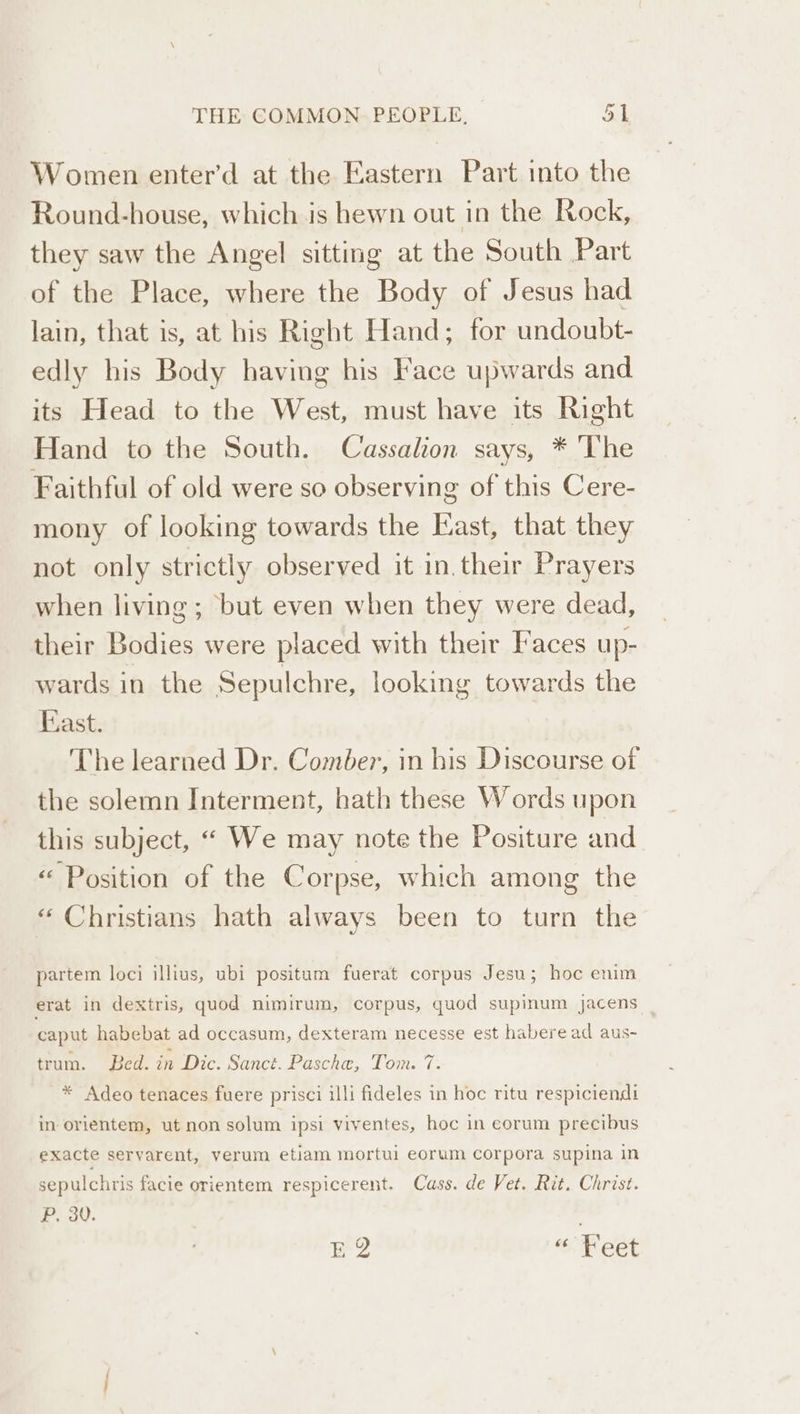 Women enter’'d at the Eastern Part into the Round-house, which is hewn out in the Rock, they saw the Angel sitting at the South Part of the Place, where the Body of Jesus had lain, that is, at his Right Hand; for undoubt- edly his Body having his Face upwards and its Head to the West, must have its Right Hand to the South. Cassalion says, * The Faithful of old were so observing of this Cere- mony of looking towards the East, that they not only strictly observed it in. their Prayers when living; but even when they were dead, their Bodies were placed with their Faces up- wards in the Sepulchre, looking towards the East. The learned Dr. Comber, in his Discourse of the solemn Interment, hath these Words upon this subject, “ We may note the Positure and « Position of the Corpse, which among the “ Christians hath always been to turn the partem loci illius, ubi positum fuerat corpus Jesu; hoc enim erat in dextris, quod nimirum, corpus, quod supinum jacens caput habebat ad occasum, dexteram necesse est habere ad aus- trum. Bed. in Dic. Sanct. Pasche, Toi. 7. * Adeo tenaces fuere prisci illi fideles in hoc ritu respiciendi in orientem, ut non solum ipsi viventes, hoc in eorum precibus exacte seryarent, verum etiam mortui eorum corpora supina in sepulchris facie orientem respicerent. Cass. de Vet. Rit. Christ. P, 30. ' EQ omeet