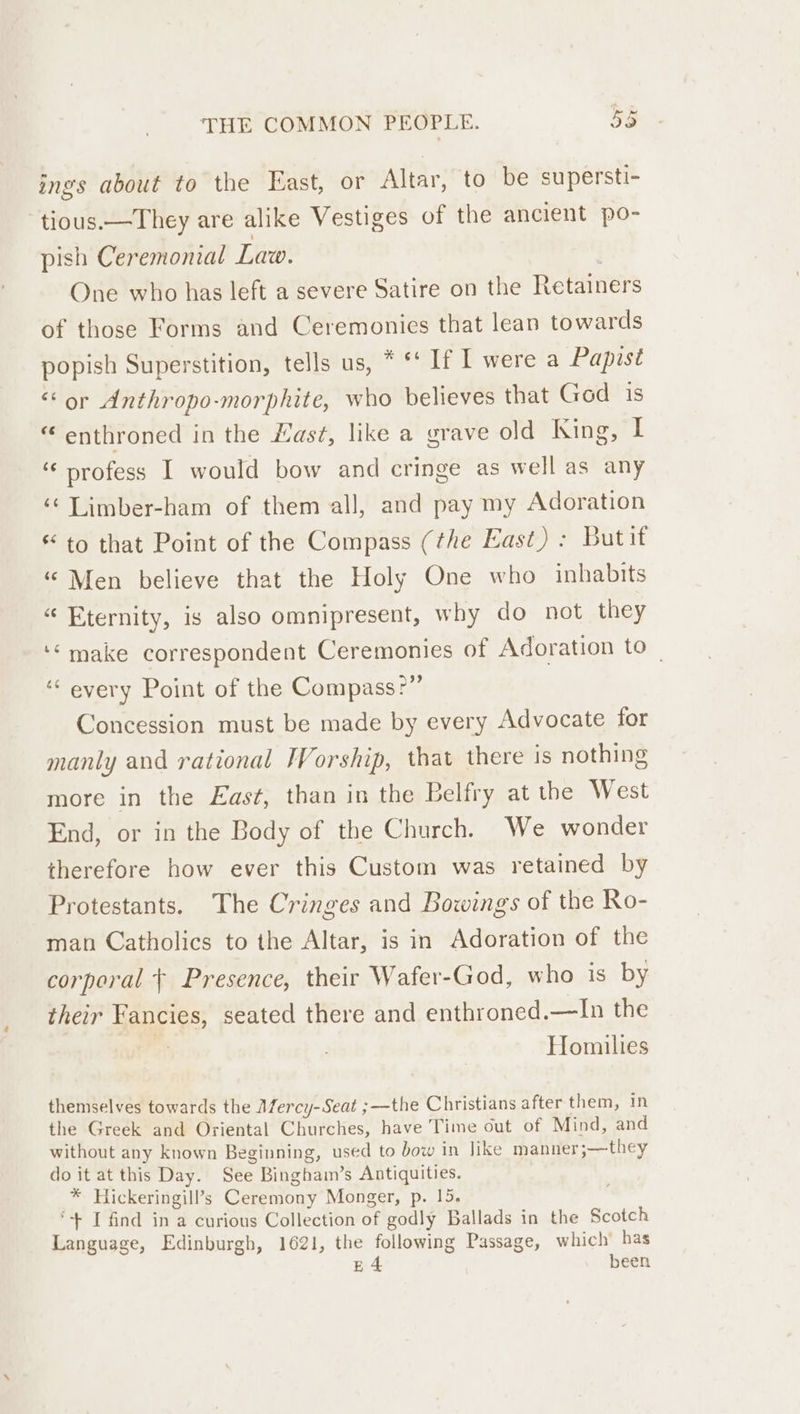 ings about to the East, or Altar, to be supersti- tious.—They are alike Vestiges of the ancient po- pish Ceremonial Law. . One who has left a severe Satire on the Retainers of those Forms and Ceremonies that lean towards popish Superstition, tells us, * *‘ If I were a Papist “or Anthropo-morphite, who believes that God is “ enthroned in the ast, like a grave old King, I ‘profess I would bow and cringe as well as any ‘¢Limber-ham of them all, and pay my Adoration * to that Point of the Compass (the East): Butit “ Men believe that the Holy One who inhabits “ Eternity, is also omnipresent, why do not they ‘make correspondent Ceremonies of Adoration to _ ‘“ every Point of the Compass?” Concession must be made by every Advocate for manly and rational IWVorship, that there is nothing more in the East, than in the Belfry at the West End, or in the Body of the Church. We wonder therefore how ever this Custom was retained by Protestants. The Cringes and Bowings of the Ro- man Catholics to the Altar, is in Adoration of the corporal + Presence, their Wafer-God, who is by their Fancies, seated there and enthroned.—In the  Homilies themselves towards the Mercy-Seat ;—the Christians after them, in the Greek and Oriental Churches, have Time out of Mind, and without any known Beginning, used to bow in like manner ;—they do it at this Day. See Binghaim’s Antiquities. _™ Hickeringill’s Ceremony Monger, p. 15. ‘+ I find in a curious Collection of godly Ballads in the Scotch Language, Edinburgh, 1621, the following Passage, which has £4 been