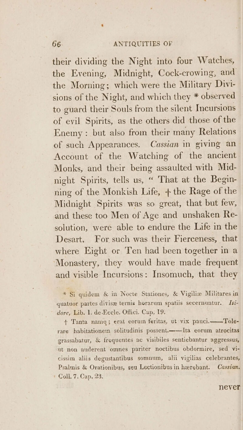 their dividing the Night into four Watches, the Evening, Midnight, Cock-crowing, and the Morning; which were the Military Divi- sions of the Night, and which they * observed to guard their Souls from the silent Incursions of evil Spirits, as the others did those of the Enemy: but also from their many Relations of such Appearances. Casstan in giving an Account of the Watching of the ancient Monks, and their being assaulted with Mid- night Spirits, tells us, “ That at the Begin- ning of the Monkish Life, + the Rage of the Midnight Spirits was so great, that but few, and these too Men of Age and unshaken Re- solution, were able to endure the Life in the Desart. For such was their Fierceness, that where Eight or Ten had been together in a ‘Monastery, they would have made frequent and visible Incursions: Insomuch, that they * Si quidem &amp; in Nocte Stationes, &amp; Vigilia Militares in quatuor partes divise ternis horarum spatiis secernuntur. Is?- dore, Lib. 1. de-Eccle. Offici. Cap, 19. + Tanta namq; erat eorum feritas, ut vix pauci. Tole- rare habitationem solitudinis possent.——lIta eorum atrocitas grassabatur, &amp; frequentes ac visibiles sentiebantur aggressus, ut non auderent omnes pariter noctibus obdormire, sed vi- cissim aliis degustantibus somnum, alii vigilias celebrantes, Psalmis &amp; Orationibus, seu Lectionibusin herebant. Cassian. | Coll. 7, Cap. 23. never