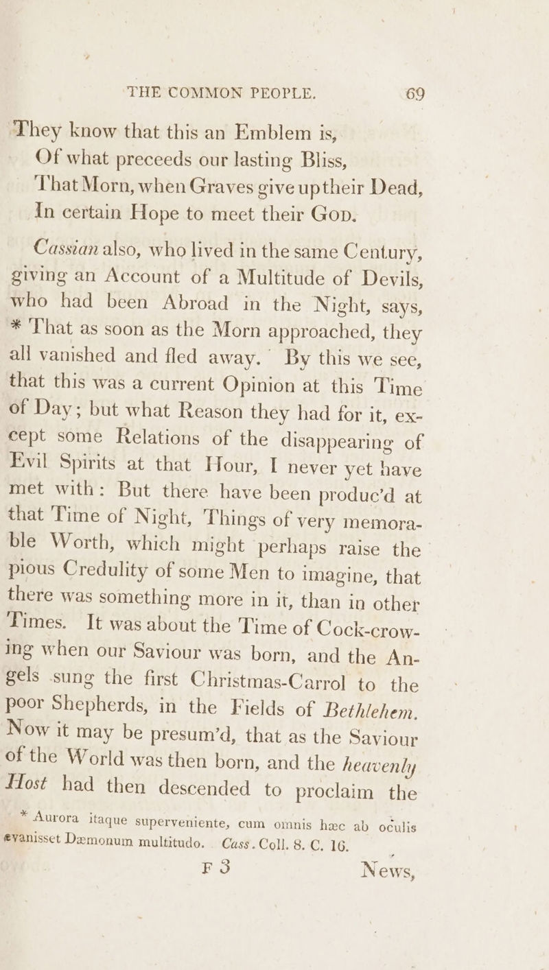 They know that this an Emblem is, Of what preceeds our lasting Bliss, ‘That Morn, when Graves give uptheir Dead, In certain Hope to meet their Gop. Cassian also, who lived in the same Century, giving an Account of a Multitude of Devils, who had been Abroad in the Night, says, * That as soon as the Morn approached, they all vanished and fled away. By this We see, that this was a current Opinion at this Time of Day; but what Reason they had for it, ex- cept some Relations of the disappearing of Evil Spirits at that Hour, I never yet have met with: But there have been produc’d at that Time of Night, Things of very memora- ble Worth, which might perhaps raise the pious Credulity of some Men to imagine, that there was something more in it, than in other Dimes. It was about the Time of Cock-crow- ing when our Saviour was born, and the An- gels sung the first Christmas-Carrol to the poor Shepherds, in the Fields of Bethlehem. Now it may be presum’d, that as the Saviour of the World was then born, and the heavenly fost had then descended to proclaim the * Aurora itaque superveniente, cum omnis hc ab oculis evanisset Demonum multitudo. Cass. Coll. 8. C. 16. F3 News,