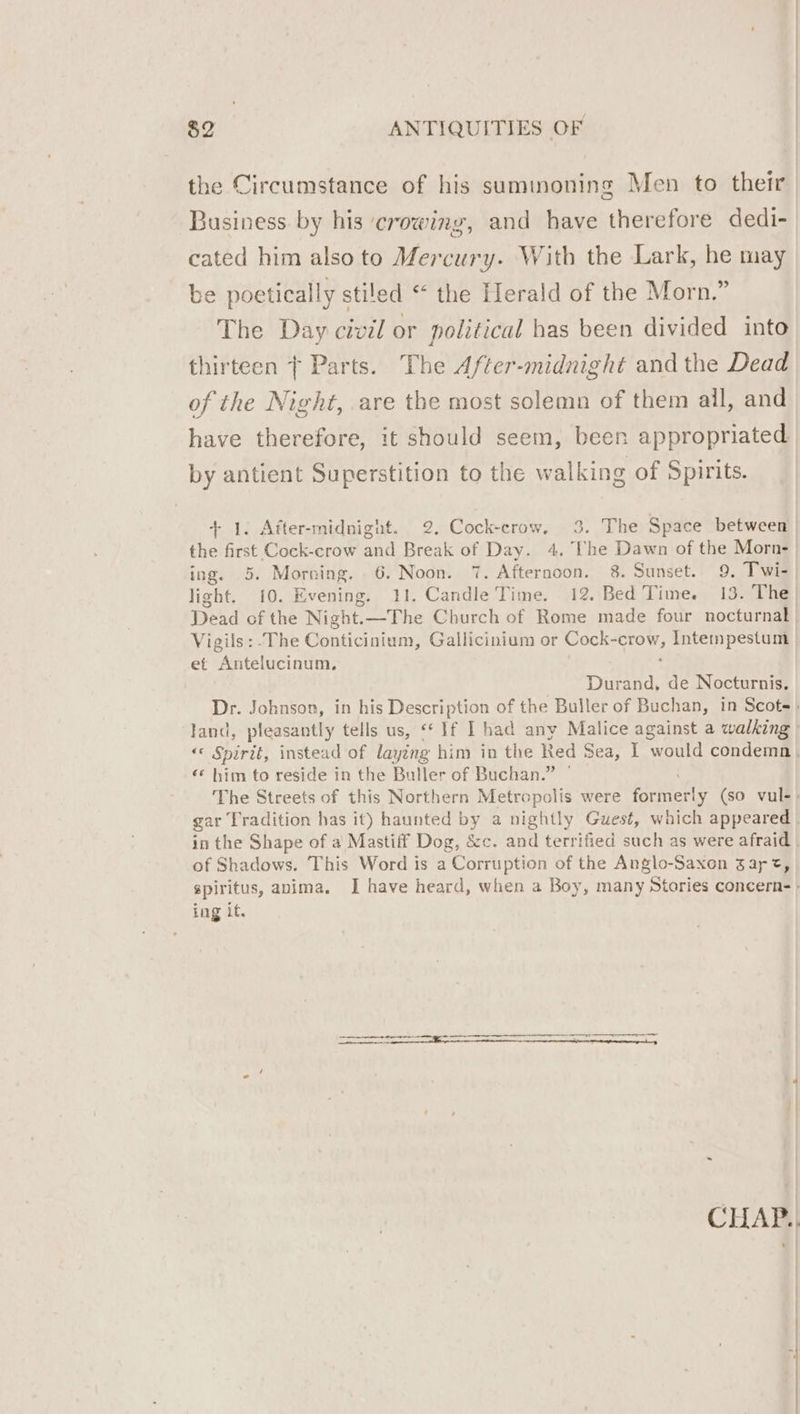 the Circumstance of his summoning Men to their Business by his crowing, and have therefore dedi- cated him also to Mercury. With the Lark, he may be poetically stiled “ the Herald of the Morn.” The Day civil or political has been divided into thirteen | Parts. The After-midnight and the Dead of the Night, are the most solemn of them all, and have therefore, it should seem, been appropriated by antient Superstition to the walking of Spirits. + 1. After-midnignt. 2. Cock-crow, 3. The Space between the first Cock-crow and Break of Day. 4, The Dawn of the Morn- ing. 5. Morning. | 6. ae 7. Afternoon. 8. Sunset. 9. Twi- light. 10. Evening. . Candle Time. 12. Bed Time. 13. The Dead of the Night. Bs the Church of Rome made four nocturnal Vigils:-The Conticinium, Gallicinium or Cock- Boe Intempestum et Antelucinum, Durand, de Nocturnis. ‘* him to reside in the Buller of Buchan.” of Shadows. This Word is a Corruption of the Anglo-Saxon gar t, ing it.