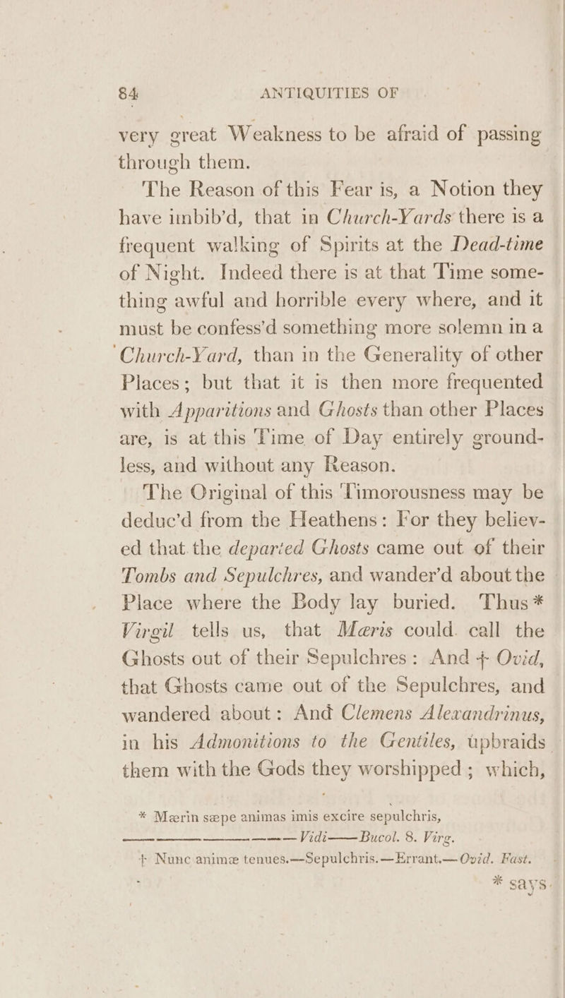 very great Weakness to be afraid of passing through them. The Reason of this Fear is, a Notion they have imbib’d, that in Church-Yards there is a frequent walking of Spirits at the Dead-time of Night. Indeed there is at that Time some- thing awful and horrible every where, and it must be confess’d something more solemn ina Places; but that it is then more frequented with Apparitions and Ghosts than other Places are, is at this ‘Time of Day entirely ground- less, and without any Reason. The Original of this ‘imorousness may be deduc’d from the Heathens: Tor they believ- ed that.the departed Ghosts came out of their Place where the Body lay buried. Thus * Virgil tells us, that Meris could. call the Ghosts out of their Sepulchres: And + Ovid, that Ghosts came out of the Sepulchres, and wandered about: And Clemens Alexandrinus, in his Admonitions to the Gentiles, upbraids them with the Gods they worshipped ; which, * Merin sepe animas imis excire sepulchris, ——— Vidi Bucol. 8. Virg. + Nunc anime tenues.—-Sepulchris.—Errant.— Ovid. Fast.