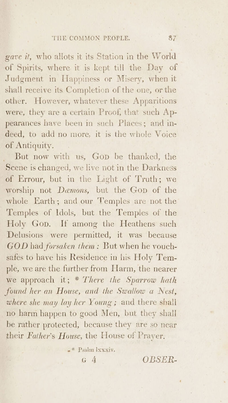 gave it, who allots it its Station in the World of Spirits, where it is kept till the Day of Judgment in Happiness or Misery, when it shall receive its Completion of the one, or the other. However, whatever these Apparitions were, they are a certain Proof, that such Ap- pearances have been in such Places; and in- deed, to add no more, it is the whole Voice of Antiquity. But now with us, Gop be thanked, the Scene is changed, we live not in the Darkness of Errour, but in the Light of Truth; we worship not Demons, but the Gop of the whole Earth; and our ‘emples are not the Temples of Idols, but the Temples of the Holy Gop. If among the Heathens such Delusions were permitted, it was because GOD had forsaken them: But when he vouch- safes to have his Residence in lis Holy Tem- ple, we are the furtber from Harm, the nearer we approach it; * There the Sparrow hath found her an House, and the Swallow a Nest, where she may lay her Young; and there shall no harm happen to good Men, but they shall be rather protected, because they are so near their Father's House, the House of Prayer. ~* Psalm Ixxxiy.