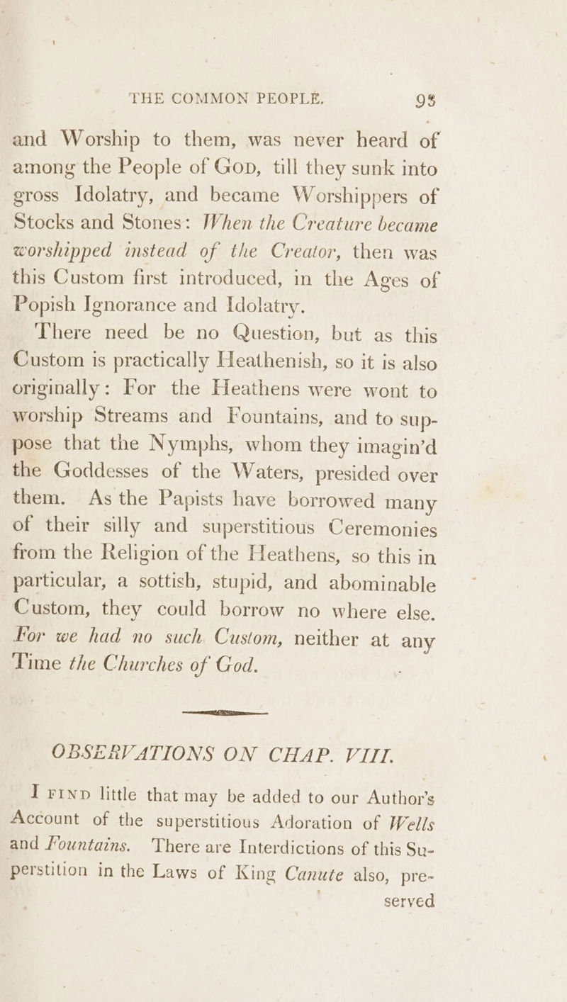 and Worship to them, was never heard of among the People of Gop, till they sunk into gross Idolatry, and became Worshippers of Stocks and Stones: When the Creature became worshipped instead of the Creator, then was this Custom first introduced, in the Ages of Popish Ignorance and Idolatry. There need be no Question, but as this Custom is practically Heathenish, so it is also originally: For the Heathens were wont to worship Streams and Fountains, and to sup- pose that the Nymphs, whom they imagin’d the Goddesses of the Waters, presided over them. As the Papists have borrowed many of their silly and superstitious Ceremonies from the Religion of the Heathens, so this in particular, a sottish, stupid, and abominable Custom, they could borrow no where else. For we had no such. Custom, neither at any Time the Churches of God. OBSERVATIONS ON CHAP. VIII. I Fino little that may be added to our Author’s Account of the superstitious Adoration of Wells and Mountains. There are Interdictions of this Su- perstition in the Laws of King Canute also, pre- ’, served