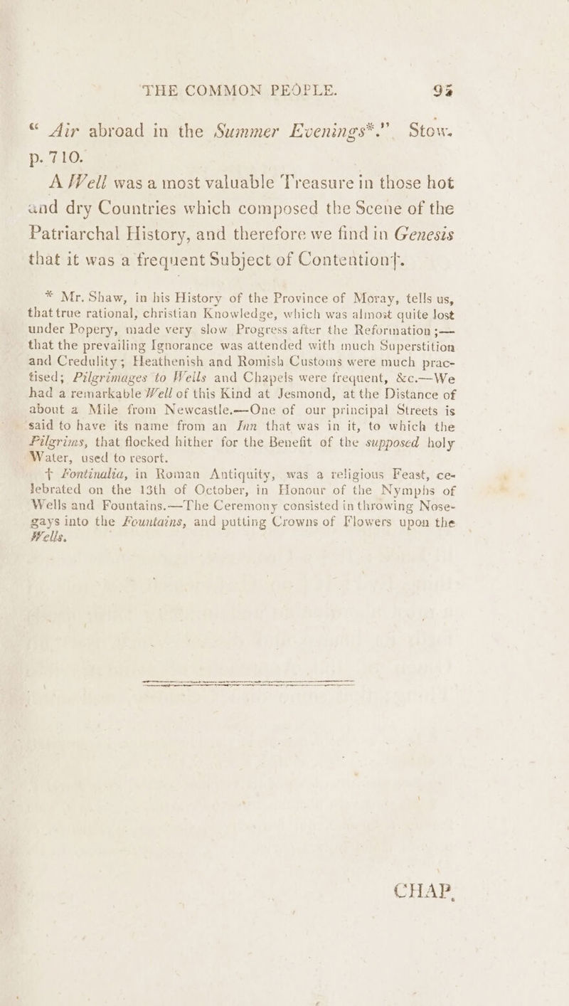 “ Air abroad in the Summer Evenings*.” Stow. p. 710. A /Veli was a most valuable Treasure in those hot and dry Countries which composed the Scene of the Patriarchal History, and therefore we find in Genesis that it was a frequent Subject of Contention. * Mr. Shaw, in his History of the Province of Moray, tells us, that true rational, christian Knowledge, which was almost quite lost under Popery, made very slow Progress after the Reformation ;— that the prevailing Ignorance was attended with much Superstition and Credulity; Heathenish and Romish Customs were much prac- tised; Pilgrimages to Wells and Chapels were frequent, &amp;c.—We had a remarkable Well cf this Kind at Jesmond, at the Distance of about a Mile from Newecastle.—QOne of our principal Streets is ‘said to have ifs name from an Jun that was in it, to which the Pilgrims, that flocked hither for the Benefit of the supposed holy Water, used to resort. { Fontinalia, in Roman Antiquity, was a religious Feast, ce- lebrated on the 13th of October, in Honour of the Nymphs of Wells and Fountains. —The Ceremony consisted in throwing Nose- gays into the Fountains, and putting Crowns of Flowers upon the Wells. CHAr