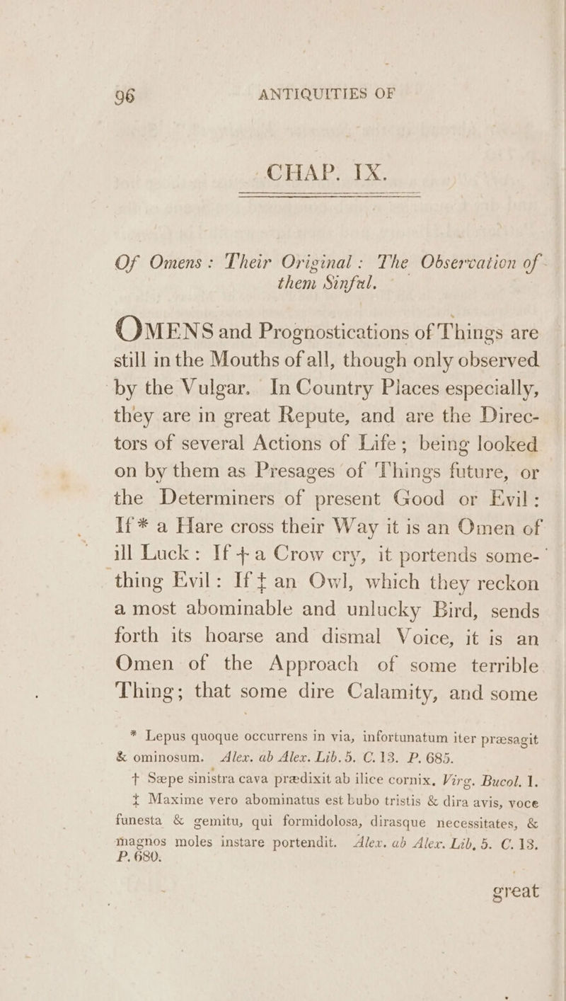 CHAP, IX, Of Omens: Their Original: The Observation of - them Sinfal. OMENS and Prognostications of Things are still in the Mouths of all, though only observed ‘by the Vulgar. In Country Places especially, they are in great Repute, and are the Direc- tors of several Actions of Life; being looked on by them as Presages of ‘Things future, or the Determiners of present Good or Evil: If * a Hare cross their Way it is an Omen of ill Luck: If +a Crow cry, it portends some-’ thing Evil: If fan Owl, which they reckon a most abominable and unlucky Bird, sends forth its hoarse and dismal Voice, it is an Omen of the Approach of some terrible Thing; that some dire Calamity, and some * Lepus quoque occurrens in via, infortunatum iter presagit &amp; ominosum. Alex. ab Alex. Lib. 5. C.13. P. 685. t Seepe sinistra cava predixit ab ilice cornix, Virg. Bucol. 1. + Maxime vero abominatus est bubo tristis &amp; dira avis, VOCe funesta &amp; gemitu, qui formidolosa, dirasque necessitates, &amp; magnos moles instare portendit. Alex. ab Alex. Lib, 5. C.13. P. 680. great