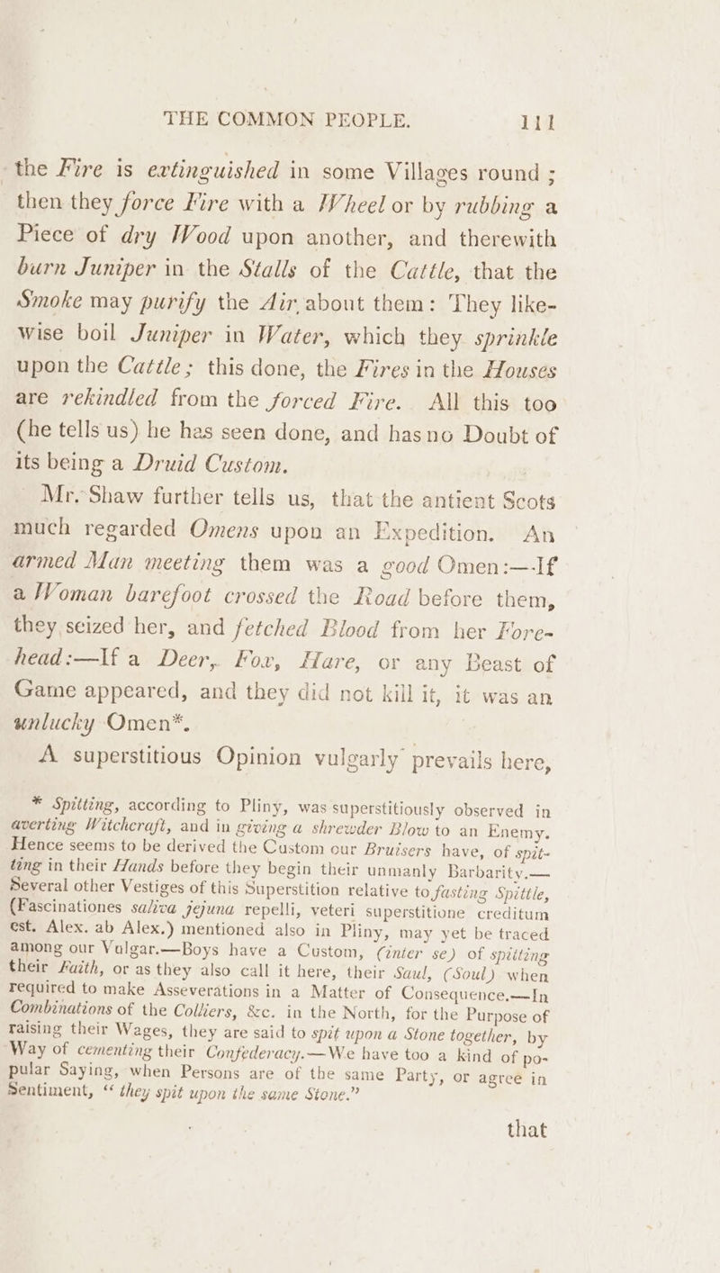 the Fire is evtinguished in some Villages round ; then they force Mire with a Wheel or by rubbing a Piece of dry Wood upon another, and therewith burn Juniper in the Stalls of the Cattle, that the Smoke may purify the dir about them: They like- wise boil Juniper in Water, which they sprinkle upon the Cattle; this done, the Fires in the Houses are rekindled from the forced Fire. All this too (he tells us) he has seen done, and hasno Doubt of its being a Druid Custom. | Mr. Shaw further tells us, that the antient Scots much regarded Omens upon an Expedition. An armed Man meeting them was a good Omen:—If a Woman barefoot crossed the Road before them, they seized her, and fetched Blood from her Fore- head:—If a Deer, Fox, Hare, or any Beast of Game appeared, and they did not kill it, it was an unlucky Omen*. ; A superstitious Opinion vulgarly prevails here, * Spitting, according to Pliny, was superstitiously observed in averting Witchcraft, and in giving a shrewder Blow to an Enemy. Hence seems to be derived the Custom our Bruisers have, of spit- ding in their Hands before they begin their unmanly Barbarity.— Several other Vestiges of this Superstition relative to fasting Spittle, (Fascinationes saliva jejuna repelli, veteri superstitione creditum est. Alex. ab Alex.) mentioned also in Pliny, may yet be traced among our Valgar.—Boys have a Custom, (inter se) of spriteng their Fuzth, or as they also call it here, their Saul, (Soul) when required to make Asseverations in a Matter of Consequence.—In Combinations of the Colhers, &amp;c. in the North, for the Purpose of raising their Wages, they are said to spit upon a Stone together, by Way of cementing their Confederacy.—We have too a kind of po- pular Saying, when Persons are of the same Party, or agree in Bentiment, ‘“ they spit upon the same Stone.” that