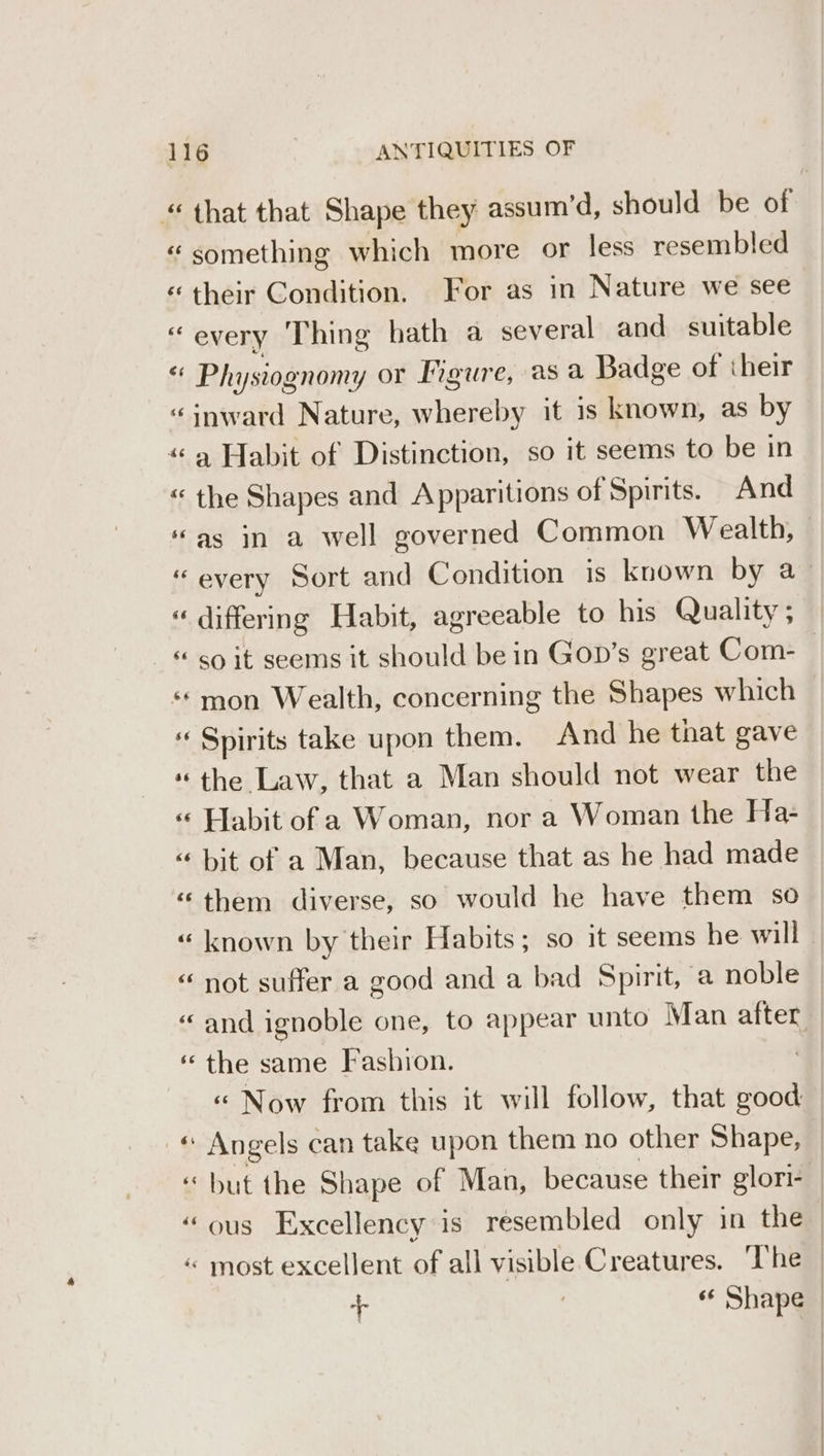 “that that Shape they assum’d, should be of “something which more or less resembled «their Condition. For as in Nature we see “every Thing hath a several and suitable $f Physiognomy or Figure, asa Badge of their “inward Nature, whereby it is known, as by “9 Habit of Distinction, so it seems to be in « the Shapes and Apparitions of Spirits. And “as in a well governed Common Wealth, “every Sort and Condition is known by a_ « differing Habit, agreeable to his Quality; _&amp; so it seems it should be in Gop’s great Com-— “mon Wealth, concerning the Shapes which « Spirits take upon them. And he that gave * the Law, that a Man should not wear the « Habit of a Woman, nor a Woman the Ha- “ bit of a Man, because that as he had made “them diverse, so would he have them so « known by their Habits; so it seems he will | “ not suffer a good and a bad Spirit, a noble “and ignoble one, to appear unto Man after. ‘ the same Fashion. «“ Now from this it will follow, that good « Angels can take upon them no other Shape, “but the Shape of Man, because their glori- “ous Excellency is resembled only in the | « most excellent of all visible Creatures. ‘The + 3 “ Shape