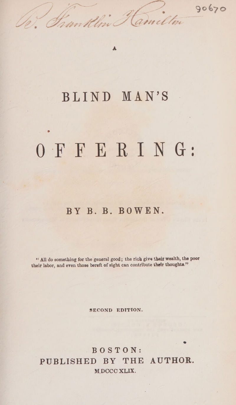 fee Jobyo Z VE LEA? eos ca Mpa lth r BLIND MAN’S BY B. B. BOWEN. *« All do something for the general good; the rich give their wealth, the poor their labor, and even those bereft of sight can contribute their thoughts.”’ SECOND EDITION. BOSTON: PUBLISHED BY THE AUTHOR. MDCCC XLIX.