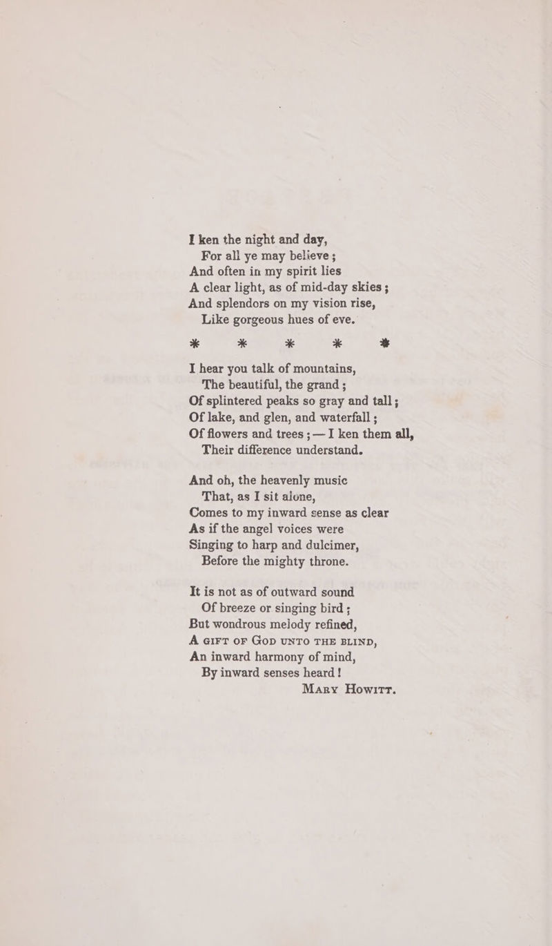 I ken the night and day, For all ye may believe ; And often in my spirit lies A clear light, as of mid-day skies ; And splendors on my vision rise, Like gorgeous hues of eve. * * * * % I hear you talk of mountains, The beautiful, the grand ; Of splintered peaks so gray and tall; Of lake, and glen, and waterfall ; Of flowers and trees ;—I ken them all, Their difference understand. And oh, the heavenly music That, as I sit aione, Comes to my inward sense as clear As if the angel voices were Singing to harp and dulcimer, Before the mighty throne. It is not as of outward sound Of breeze or singing bird ; But wondrous melody refined, A GIFT oF GoD UNTO THE BLIND, An inward harmony of mind, By inward senses heard! Mary Howirr.