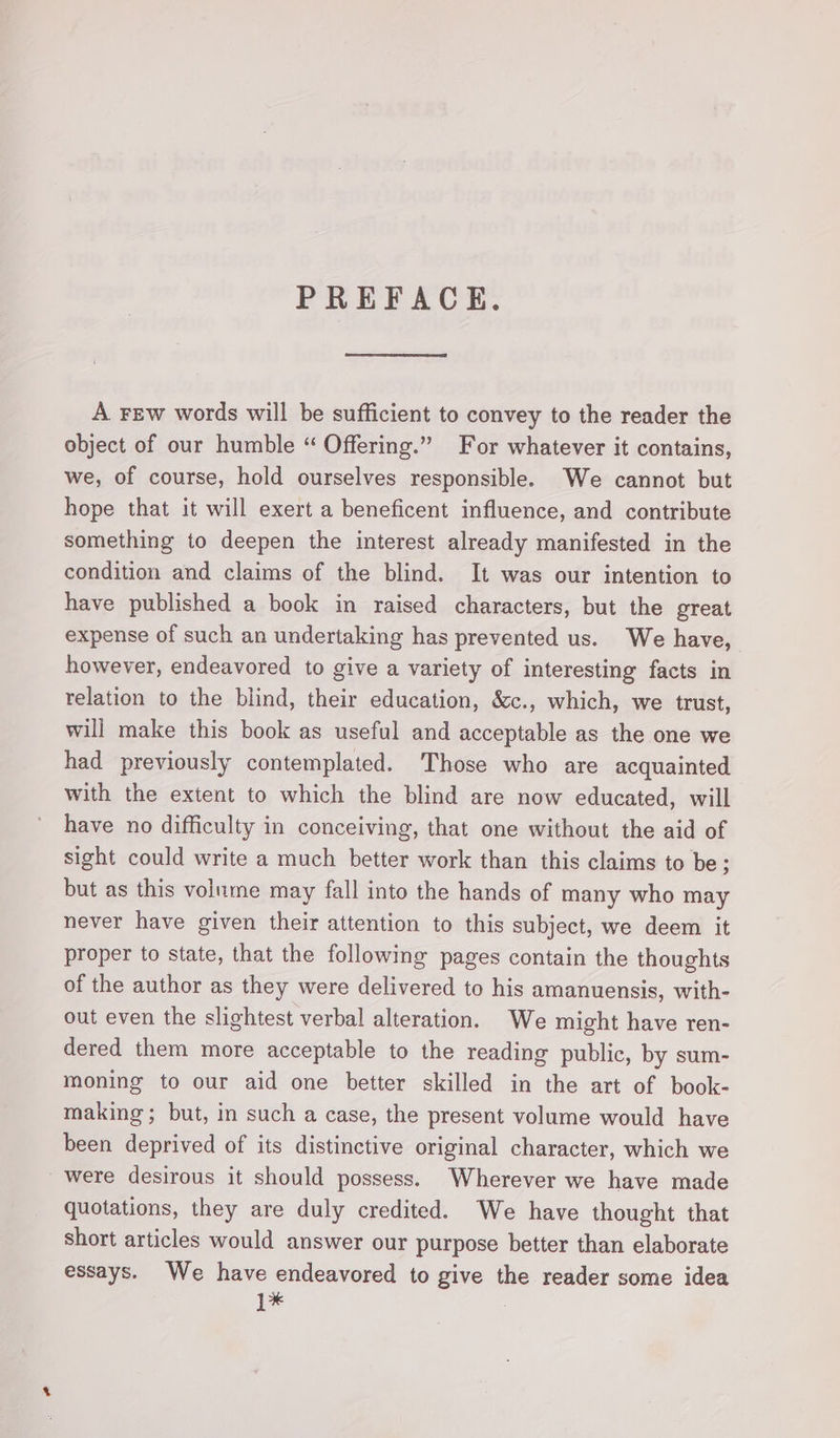 PREFACE. A Few words will be sufficient to convey to the reader the object of our humble “ Offering.” For whatever it contains, we, of course, hold ourselves responsible. We cannot but hope that it will exert a beneficent influence, and contribute something to deepen the interest already manifested in the condition and claims of the blind. It was our intention to have published a book in raised characters, but the great expense of such an undertaking has prevented us. We have, however, endeavored to give a variety of interesting facts in relation to the blind, their education, &amp;c., which, we trust, will make this book as useful and acceptable as the one we had previously contemplated. Those who are acquainted with the extent to which the blind are now educated, will have no difficulty in conceiving, that one without the aid of sight could write a much better work than this claims to be; but as this volume may fall into the hands of many who may never have given their attention to this subject, we deem it proper to state, that the following pages contain the thoughts of the author as they were delivered to his amanuensis, with- out even the slightest verbal alteration. We might have ren- dered them more acceptable to the reading public, by sum- moning to our aid one better skilled in the art of book- making; but, in such a case, the present volume would have been deprived of its distinctive original character, which we were desirous it should possess. Wherever we have made quotations, they are duly credited. We have thought that short articles would answer our purpose better than elaborate essays. We have endeavored to give the reader some idea 1*