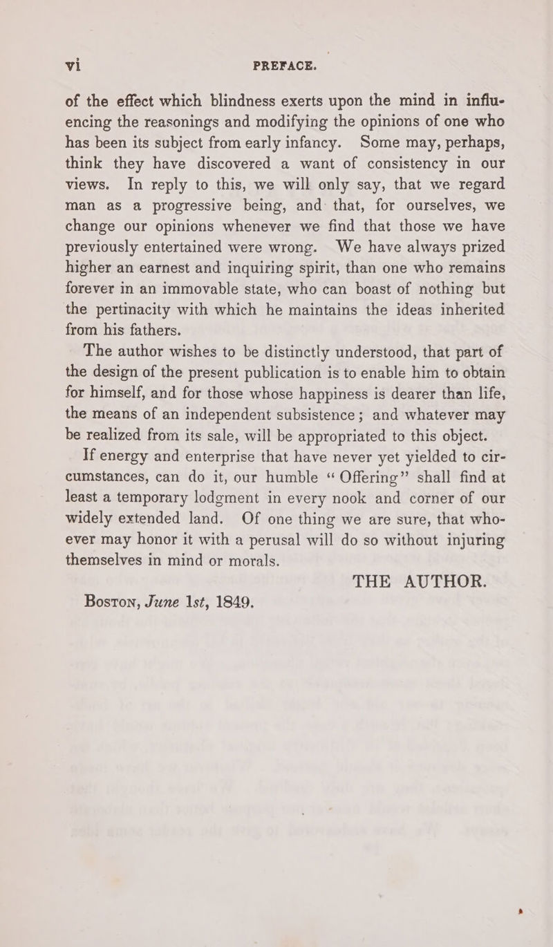 of the effect which blindness exerts upon the mind in influ- encing the reasonings and modifying the opinions of one who has been its subject from early infancy. Some may, perhaps, think they have discovered a want of consistency in our views. In reply to this, we will only say, that we regard man as a progressive being, and that, for ourselves, we change our opinions whenever we find that those we have previously entertained were wrong. We have always prized higher an earnest and inquiring spirit, than one who remains forever in an immovable state, who can boast of nothing but the pertinacity with which he maintains the ideas inherited from his fathers. The author wishes to be distinctly understood, that part of the design of the present publication is to enable him to obtain for himself, and for those whose happiness is dearer than life, the means of an independent subsistence; and whatever may be realized from its sale, will be appropriated to this object. If energy and enterprise that have never yet yielded to cir- cumstances, can do it, our humble “ Offering” shall find at least a temporary lodgment in every nook and corner of our widely extended land. Of one thing we are sure, that who- ever may honor it with a perusal will do so without injuring themselves in mind or morals. THE AUTHOR. Boston, June Ist, 1849,