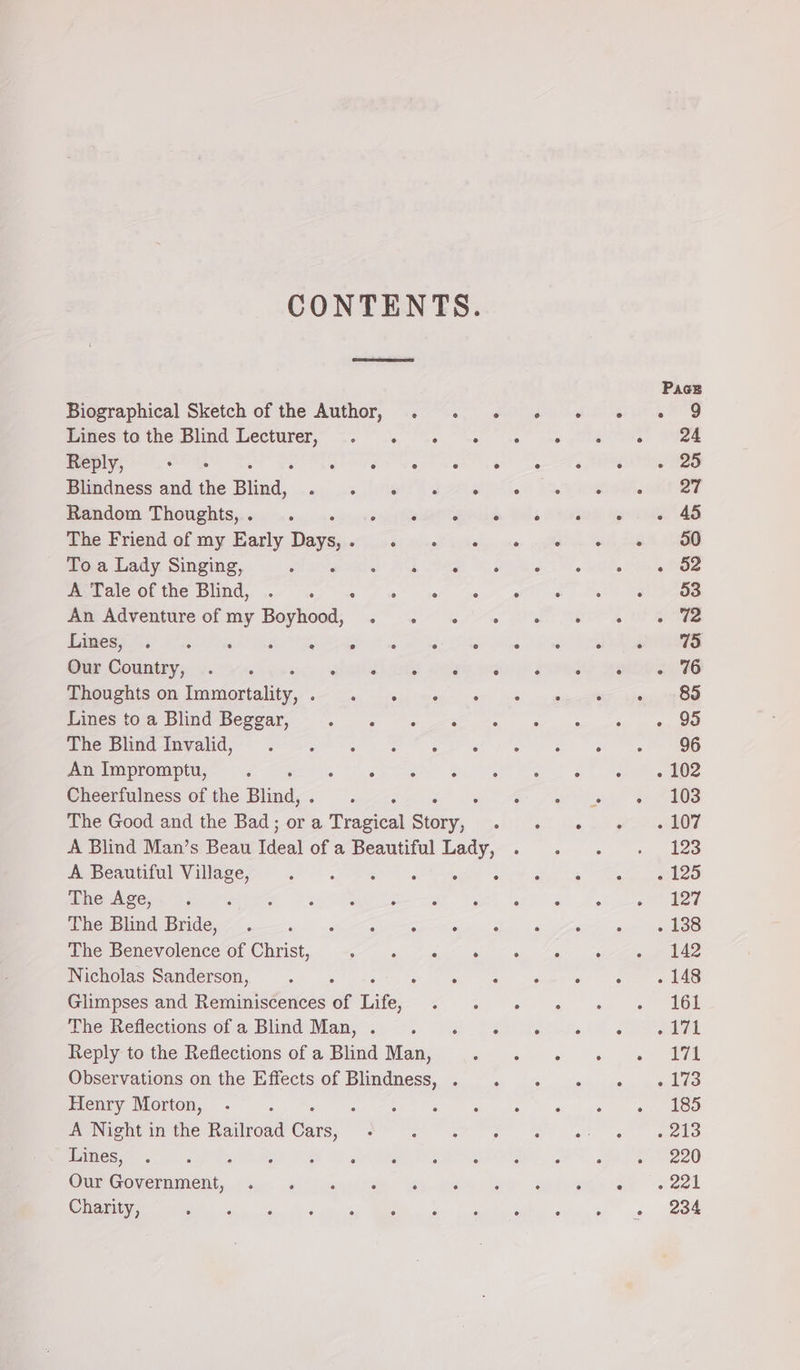 CONTENTS. Biographical Sketch of the Author, . .. « «6 «© « « 9 Lines to the Blind ne akc seer earn cnet 4ae geet eee Siem Reply, aan See Peal very bt set eee Aa Oe Blindness and the Bisa, ip de Sag ONT EPFL! OY nee Pendom-LHOUghtSs, iu cn iy hear ever Meee ERM. Yola Hewes yori AS Wie Friend.af my Early Daysjeriise: (eve, oe fo ws To a Lady Singing, Mamacnia’ NE eet Wag i. ote Mia Bie NC Oe tN] UNC yo anf es 7 ce gee oe oT i et Te moe ndventure or my Boyhood, &lt;&lt; ..- «'-. aah Bee’ OF Bimesyo.. -.. er gah ns et a ee A ee Our Country, .. susie i Mosh who SIMD BLP Thoughts on Fadextebinr eas a a en mee Te are Lines to a Blind Beggar, Ae gama ieee ae enn nat Aiki ete wne-limalids?§ ek ee Be er ee) ee) ee ee BG An Impromptu, ‘ sce Steak eS on Salles ane Cheerfulness of the ipa F he fet on te es The Good and the Bad; or a Traces a. oliii acl he, £2 oer A Blind Man’s Beau Tes of a Beautiful Lady,-. . .. «. 128 A Beautiful Village, ene See Oe Gye an oR oa EO mpMaEcew ame urbe Sey OP Sar ee Gea ies ee AO eG DEI C g—ay te we oe y Siw 2 4 Fe oe eke The Benevolence of Christ, MAE Se a A eee Nicholas Sanderson, ‘ a ier: geet g See a ea Glimpses and Reminiscences of Life, KA peg a ae lol OMe the Retlecwons ef a: Blind Man... &gt;. i a ee Reply to the Reflections of a Blind Man, ease! bak 0 ge jatige ae aaa Ohservations on the Effectsiof Blindness, ..°.. «. .« .« . «1% Henry Morton, . : Sy eke teen al ae oben A Night in the Railroad Gus ° ee eee ee ee ane gine semen Wren ek cree hest? F538 SAG FE, St RO Cu COvermmment. view @ (irene iy ware fly syne ES 9 221 Charity, en er eS Me on Oh eee ars a