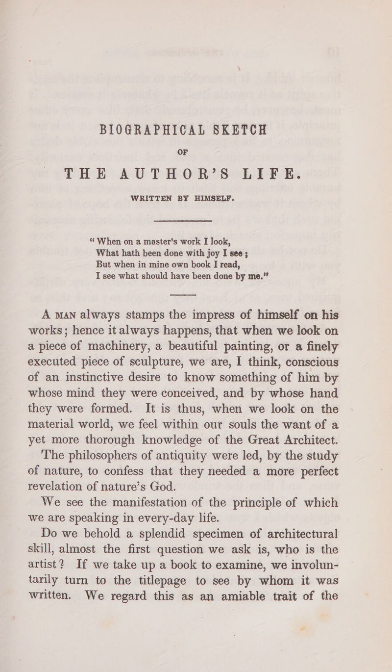 BIOGRAPHICAL SKETCH OF THE AUTHOR’S LIFE. WRITTEN BY HIMSELF. ‘ When on a master’s work I look, What hath been done with joy I see; But when in mine own book I read, I see what should have been done by me.” A man always stamps the impress of himself on his works; hence it always happens, that when we look on a piece of machinery, a beautiful painting, or a finely executed piece of sculpture, we are, I think, conscious of an instinctive desire to know something of him by whose mind they were conceived, and by whose hand they were formed. It is thus, when we look on the material world, we feel within our souls the want of a yet more thorough knowledge of the Great Architect. The philosophers of antiquity were led, by the study of nature, to confess that they needed a more perfect revelation of nature’s God. We see the manifestation of the principle of which we are speaking in every-day life. Do we behold a splendid specimen of architectural skill, almost the first question we ask is, who is the artist? If we take up a book to examine, we involun- tarily turn to the titlepage to see by whom it was written. We regard this as an amiable trait of the