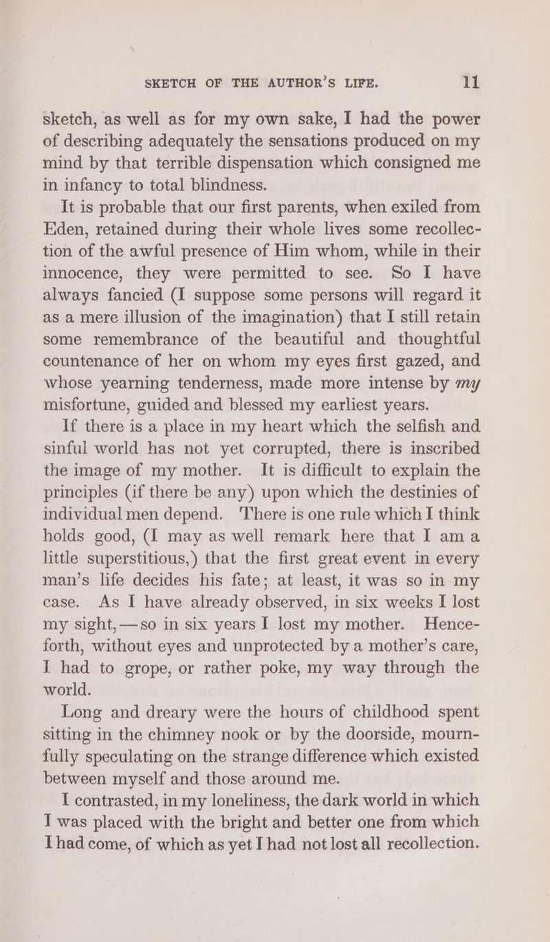 sketch, as well as for my own sake, I had the power of describing adequately the sensations produced on my mind by that terrible dispensation which consigned me in infancy to total blindness. It is probable that our first parents, when exiled from Eden, retained during their whole lives some recollec- tion of the awful presence of Him whom, while in their innocence, they were permitted to see. So I have always fancied (I suppose some persons will regard it as a mere illusion of the imagination) that I still retain some remembrance of the beautiful and thoughtful countenance of her on whom my eyes first gazed, and whose yearning tenderness, made more intense by my misfortune, guided and blessed my earliest years. If there is a place in my heart which the selfish and sinful world has not yet corrupted, there is inscribed the image of my mother. It is difficult to explain the principles (if there be any) upon which the destinies of individual men depend. ‘There is one rule which I think holds good, (I may as well remark here that I ama little superstitious,) that the first great event in every man’s life decides his fate; at least, it was so in my case. As I have already observed, in six weeks [I lost my sight, —so in six years I lost my mother. Hence- forth, without eyes and unprotected by a mother’s care, I had to grope, or rather poke, my way through the world. Long and dreary were the hours of childhood spent sitting in the chimney nook or by the doorside, mourn- fully speculating on the strange difference which existed between myself and those around me. I contrasted, in my loneliness, the dark world in which I was placed with the bright ad better one from which Thad come, of which as yet I had not lost all recollection.