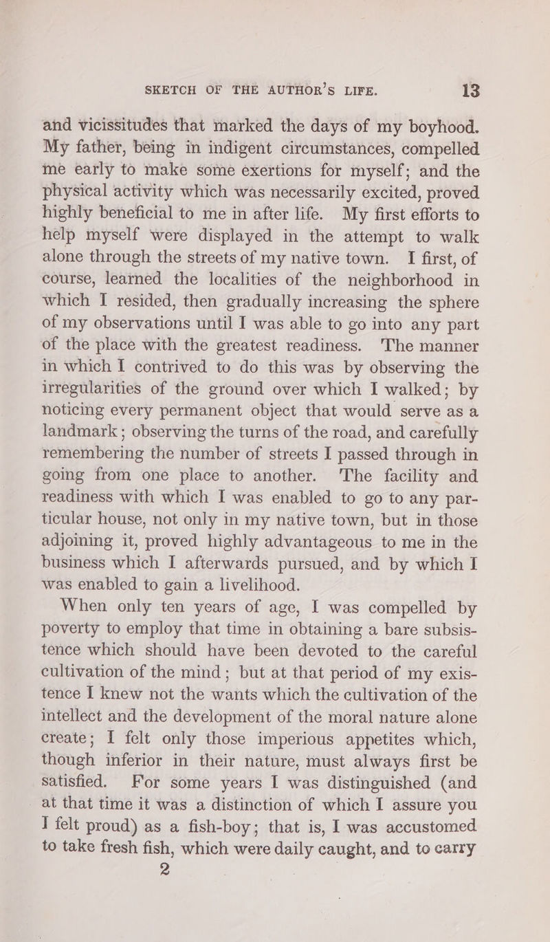 and vicissitudes that marked the days of my boyhood. My father, being in indigent circumstances, compelled me early to make some exertions for myself; and the physical activity which was necessarily excited, proved highly beneficial to me in after life. My first efforts to help myself were displayed in the attempt to walk alone through the streets of my native town. I first, of course, learned the localities of the neighborhood in which I resided, then gradually increasing the sphere of my observations until I was able to go into any part of the place with the greatest readiness. 'The manner in which I contrived to do this was by observing the irregularities of the ground over which I walked; by noticing every permanent object that would serve as a landmark ; observing the turns of the road, and carefully remembering the number of streets I passed through in going from one place to another. The facility and readiness with which I was enabled to go to any par- ticular house, not only in my native town, but in those adjoining it, proved highly advantageous to me in the business which I afterwards pursued, and by which I was enabled to gain a livelihood. When only ten years of age, I was compelled by poverty to employ that time in obtaining a bare subsis- tence which should have been devoted to the careful cultivation of the mind; but at that period of my exis- tence I knew not the wants which the cultivation of the intellect and the development of the moral nature alone create; I felt only those imperious appetites which, though inferior in their nature, must always first be satisfied. For some years I was distinguished (and at that time it was a distinction of which I assure you I felt proud) as a fish-boy; that is, I was accustomed to take fresh fish, which were daily caught, and to carry 2