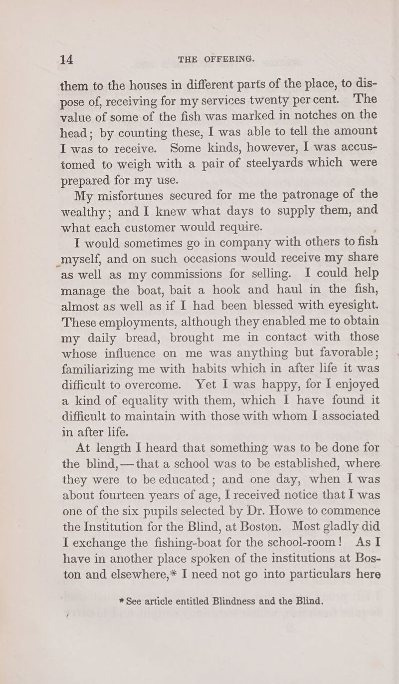 them to the houses in different parts of the place, to dis- pose of, receiving for my services twenty per cent. The value of some of the fish was marked in notches on the head; by counting these, I was able to tell the amount I was to receive. Some kinds, however, I was accus- tomed to weigh with a pair of steelyards which were prepared for my use. My misfortunes secured for me the patronage of the wealthy; and I knew what days to supply them, and what each customer would require. I would sometimes go in company with others to fish myself, and on such occasions would receive my share as well as my commissions for selling. I could help manage the boat, bait a hook and haul in the fish, almost as well as if I had been blessed with eyesight. These employments, although they enabled me to obtain my daily bread, brought me in contact with those whose influence on me was anything but favorable; familiarizing me with habits which in after life it was difficult to overcome. Yet I was happy, for I enjoyed a kind of equality with them, which I have found it difficult to maintain with those with whom I associated in after life. At length I heard that something was to be done for the blind, —that a school was to be established, where they were to be educated; and one day, when I was about fourteen years of age, I received notice that I was one of the six pupils selected by Dr. Howe to commence the Institution for the Blind, at Boston. Most gladly did I exchange the SANT for the school-room! As I have in another place spoken of the institutions at Bos- ton and elsewhere,* I need not go into particulars here * See article entitled Blindness and the Blind.
