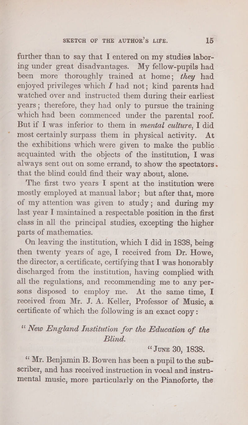 further than to say that I entered on my studies labor- ing under great disadvantages. My fellow-pupils had been more thoroughly trained at home; they had enjoyed privileges which I had not; kind parents had watched over and instructed them during their earliest years ; therefore, they had only to pursue the training which had been commenced under the parental roof. But if Iwas inferior to them in mental culture, I did most certainly surpass them in physical activity. At the exhibitions which were given to make the public . acquainted with the objects of the institution, I was always sent out on some errand, to show the spectators. that the blind could find their way about, alone. The first two years I spent at the institution were mostly employed at manual labor; but after that, more of my attention was given to study; and during my last year I maintained a respectable position in the first class in all the principal studies, excepting the higher parts of mathematics. On leaving the institution, which I did in 1838, being then twenty years of age, I received from Dr. Howe, the director, a certificate, certifying that I was honorably discharged from the institution, having complied with all the regulations, and recommending me to any per- sons disposed to employ me. At the same time, I received from Mr. J. A. Kseller, Professor of Music, a certificate of which the filowaie is an exact copy: “New England Institution for the Education of the Blind. “¢ June 30, 1838. ‘Mr. Benjamin B. Bowen has been a pupil to the sub- scriber, and has received instruction in vocal and instru- mental music, more particularly on the Pianoforte, the