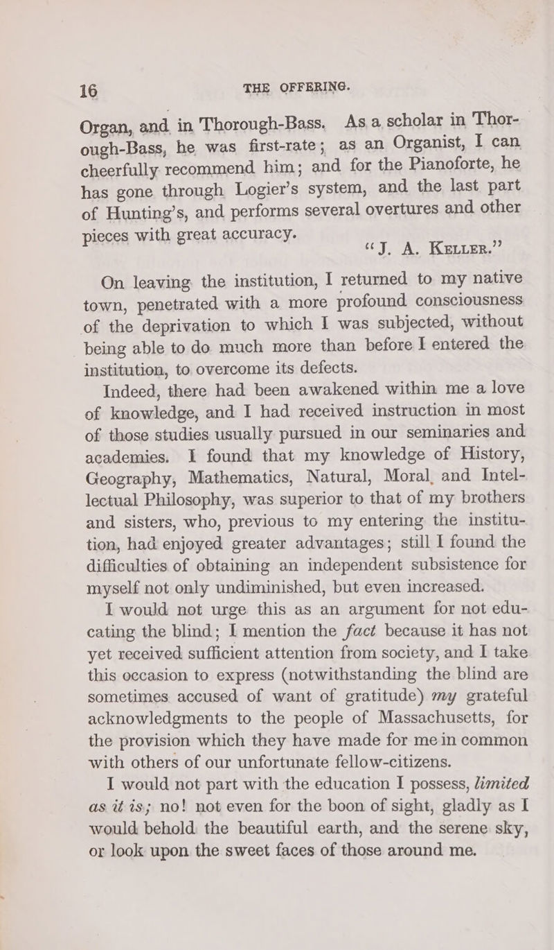 Organ, and in Thorough-Bass. Asa. scholar in Thor- ough-Bass, he was first-rate; as an Organist, I can cheerfully recommend him; and for the Pianoforte, he has gone through Logier’s system, and the last part of Hunting’s, and performs several overtures and other pieces with great accuracy. cy, A. Kevurr,”’ On leaving the institution, I returned to my native town, penetrated with a more profound consciousness of the deprivation to which I was subjected, without being able todo much more than before I entered the institution, to overcome its defects. Indeed, there had been awakened within me a love of knowledge, and I had received instruction in most of those studies usually pursued in our seminaries and academies. I found that my knowledge of History, Geography, Mathematics, Natural, Moral, and Intel- lectual Philosophy, was superior to that of my brothers and sisters, who, previous to my entering the institu- tion, had enjoyed greater advantages; still I found the difficulties of obtaining an independent subsistence for myself not only undiminished, but even increased. I would not urge this as an argument for not edu- cating the blind; I mention the fact because it has not yet received sufficient attention from society, and I take this occasion to express (notwithstanding the blind are sometimes accused of want of gratitude) my grateful acknowledgments to the people of Massachusetts, for the provision which they have made for me in common with others of our unfortunate fellow-citizens. I would not part with the education I possess, limited as it is; no! not even for the boon of sight, gladly as I would behold the beautiful earth, and the serene sky, or look upon the sweet faces of those around me.