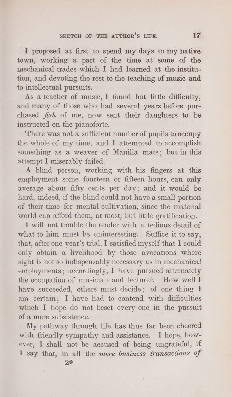 I proposed at first to spend my days m my native town, working a part of the time at some of the mechanical trades which I had learned at the institu- tion, and devoting the rest to the teaching of music and to intellectual pursuits. As a teacher of music, I found but little difficulty, and many of those who had several years before pur- chased fish of me, now sent their daughters to be instructed on the pianoforte. There was not a sufficient number of pupils to occupy the whole of my time, and I attempted to accomplish something as a weaver of Manilla mats; but in this attempt I miserably failed. A blind person, working with his fingers at this employment some fourteen or fifteen hours, can only average about fifty cents per day; and it would be hard, indeed, if the blind could not have a small portion of their time for mental cultivation, since the material world can afford them, at most, but little gratification. I will not trouble the reader with a tedious detail of what to him must be uninteresting. Suffice it to say, that, after one year’s trial, I satisfied myself that I could only obtain a livelihood by those avocations where sight is not so indispensably necessary as in mechanical employments; accordingly, I have pursued alternately the occupation of musician and lecturer. How well I have succeeded, others must decide; of one thing lL am certain; I have had to contend with difficulties which I hope do not beset every one in the pursuit of a mere subsistence. | My pathway through life has thus far been cheered with friendly sympathy and assistance. I hope, how- ever, I shall not be accused of being ungrateful, if I say that, in all the mere business transactions of , ox