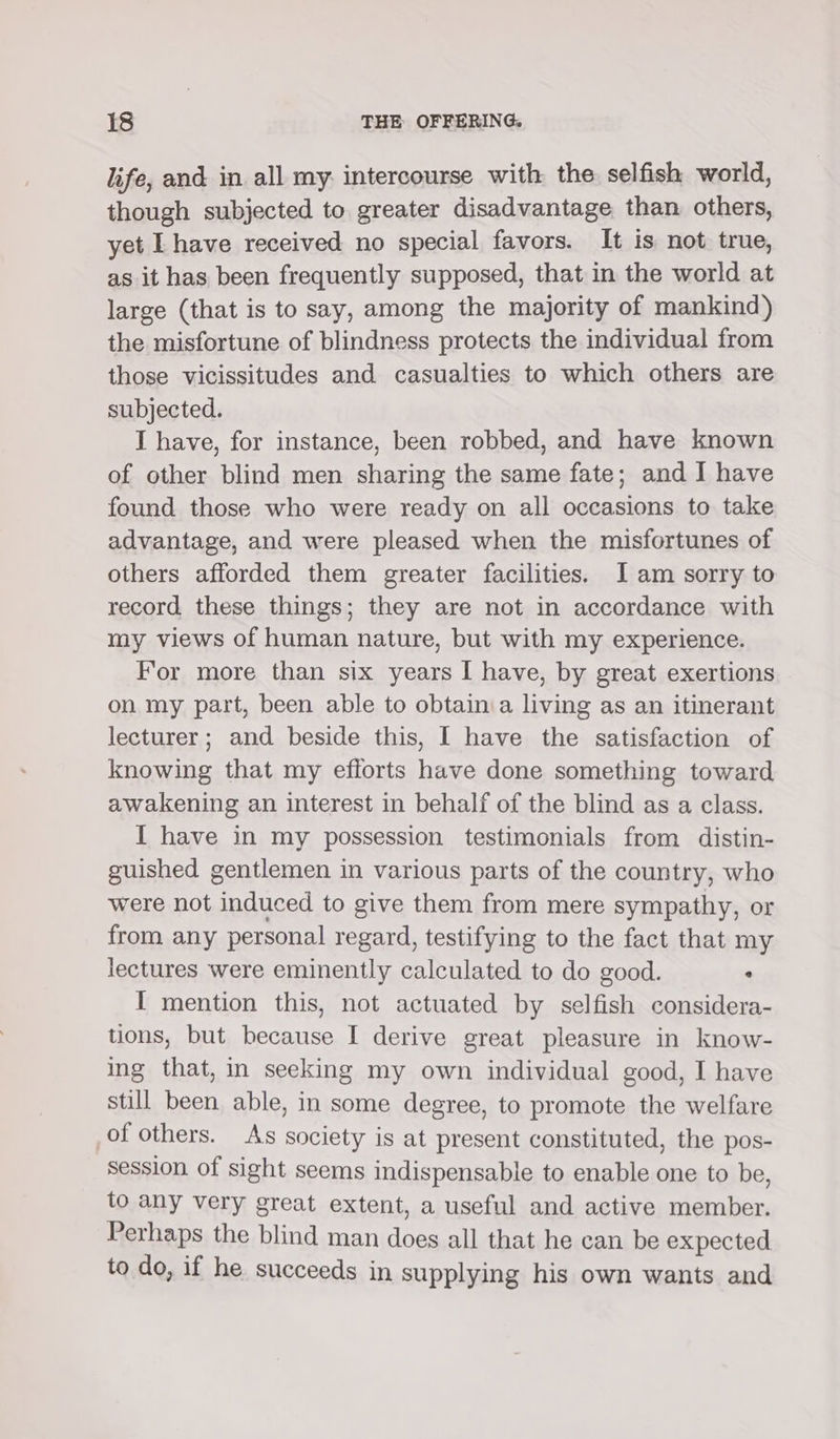 life, and in all my. intercourse with the selfish world, though subjected to greater disadvantage than others, yet Lhave received no special favors. It is not true, as it has been frequently supposed, that in the world at large (that is to say, among the majority of mankind) the misfortune of blindness protects the individual from those vicissitudes and casualties to which others are subjected. I have, for instance, been robbed, and have known of other blind men sharing the same fate; and I have found those who were ready on all occasions to take advantage, and were pleased when the misfortunes of others afforded them greater facilities. J am sorry to record these things; they are not in accordance with my views of human nature, but with my experience. For more than six years I have, by great exertions on my part, been able to obtain:a living as an itinerant lecturer; and beside this, I have the satisfaction of knowing that my efforts have done something toward awakening an interest in behalf of the blind as a class. I have in my possession testimonials from distin- guished gentlemen in various parts of the country, who were not induced to give them from mere sympathy, or from any personal regard, testifying to the fact that my lectures were eminently calculated to do good.  I mention this, not actuated by selfish considera- tions, but because I derive great pleasure in know- ing that, in seeking my own individual good, I have still been able, in some degree, to promote the welfare of others. As society is at present constituted, the pos- session of sight seems indispensable to enable one to be, to any very great extent, a useful and active member. Perhaps the blind man does all that he can be expected to do, if he succeeds in supplying his own wants and