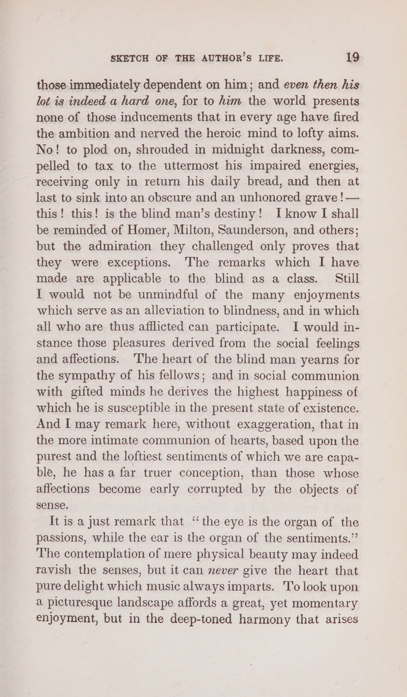 those-immediately dependent on him; and even then his lot is indeed a hard one, for to him the world presents none of those inducements that in every age have fired the ambition and nerved the heroic mind to lofty aims. No! to plod on, shrouded in midnight darkness, com- pelled to tax to the uttermost his impaired energies, receiving only in return his daily bread, and then at last to sink into an obscure and an unhonored grave ! — this! this! is the blind man’s destiny! I know I shall be reminded of Homer, Milton, Saunderson, and others; but the admiration they challenged only proves that they were exceptions. The remarks which I have made are applicable to the blind as a class. Still I would not be unmindful of the many enjoyments which serve as an alleviation to blindness, and in which ali who are thus afflicted can participate. I would in- stance those pleasures derived from the social feelings and affections. ‘The heart of the blind man yearns for the sympathy of his fellows; and in social communion with gifted minds he derives the highest happiness of which he is susceptible in the present state of existence. And I may remark here, without exaggeration, that in the more intimate communion of hearts, based upon the purest and the loftiest sentiments of which we are capa- ble, he has a far truer conception, than those whose affections become early corrupted by the objects of sense. It is a Just remark that ‘‘ the eye is the organ of the passions, while the ear is the organ of the sentiments.” The contemplation of mere physical beauty may indeed ravish the senses, but it can never give the heart that pure delight which music always imparts. 'T’o look upon a picturesque landscape affords a great, yet momentary enjoyment, but in the deep-toned harmony that arises