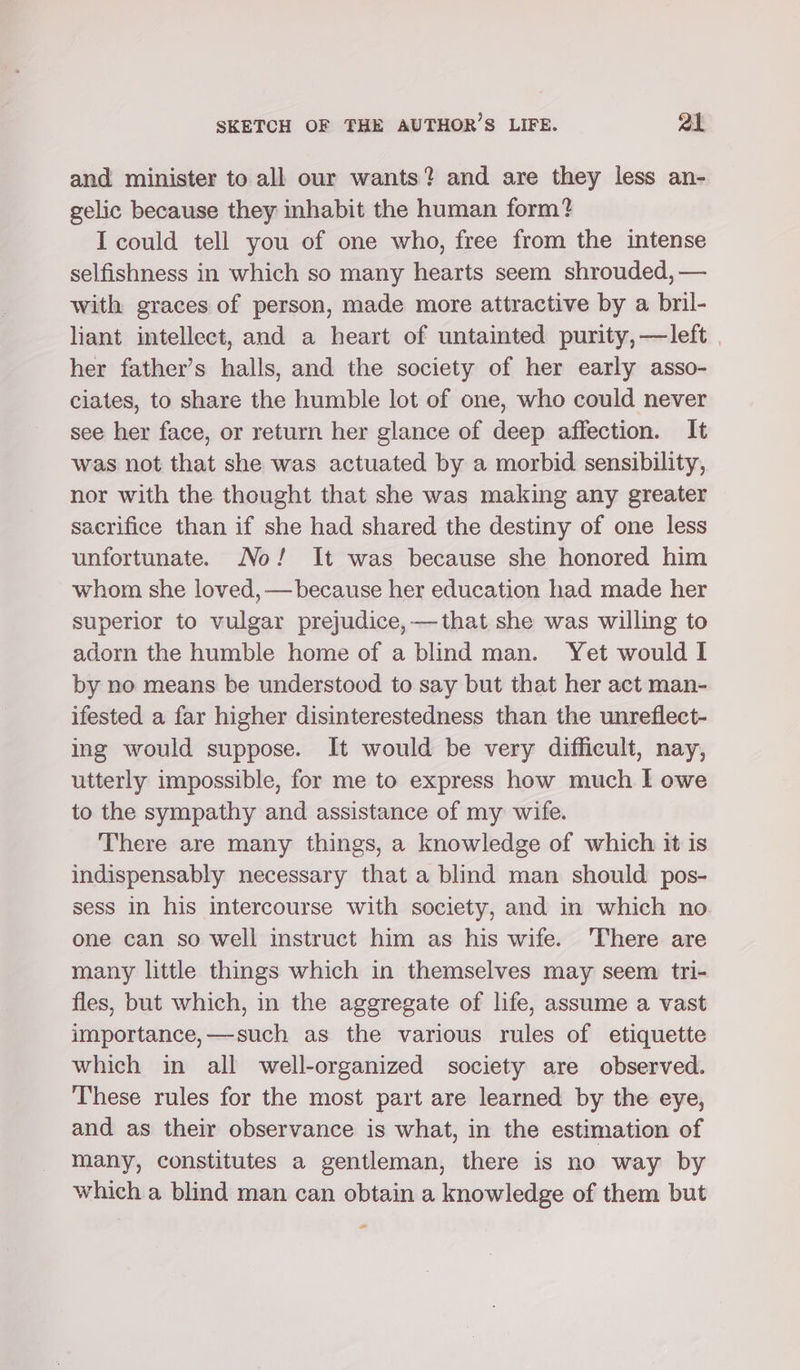 and minister to all our wants? and are they less an- gelic because they inhabit the human form? I could tell you of one who, free from the intense selfishness in which so many hearts seem shrouded, — with graces of person, made more attractive by a bril- liant intellect, and a heart of untainted purity, —left | her father’s halls, and the society of her early asso- ciates, to share the humble lot of one, who could never see her face, or return her glance of deep affection. It was not that she was actuated by a morbid sensibility, nor with the thought that she was making any greater sacrifice than if she had shared the destiny of one less unfortunate. No! It was because she honored him whom she loved, — because her education had made her superior to vulgar prejudice, —that she was willing to adorn the humble home of a blind man. Yet would I by no means be understood to say but that her act man- ifested a far higher disinterestedness than the unreflect- ing would suppose. It would be very difficult, nay, utterly impossible, for me to express how much I owe to the sympathy and assistance of my wife. There are many things, a knowledge of which it is indispensably necessary that a blind man should pos- sess in his intercourse with society, and in which no one can so well instruct him as his wife. ‘There are many little things which in themselves may seem tri- fles, but which, in the aggregate of life, assume a vast importance,—such as the various rules of etiquette which in all well-organized society are observed. These rules for the most part are learned by the eye, and as their observance is what, in the estimation of many, constitutes a gentleman, there is no way by which a blind man can obtain a knowledge of them but *