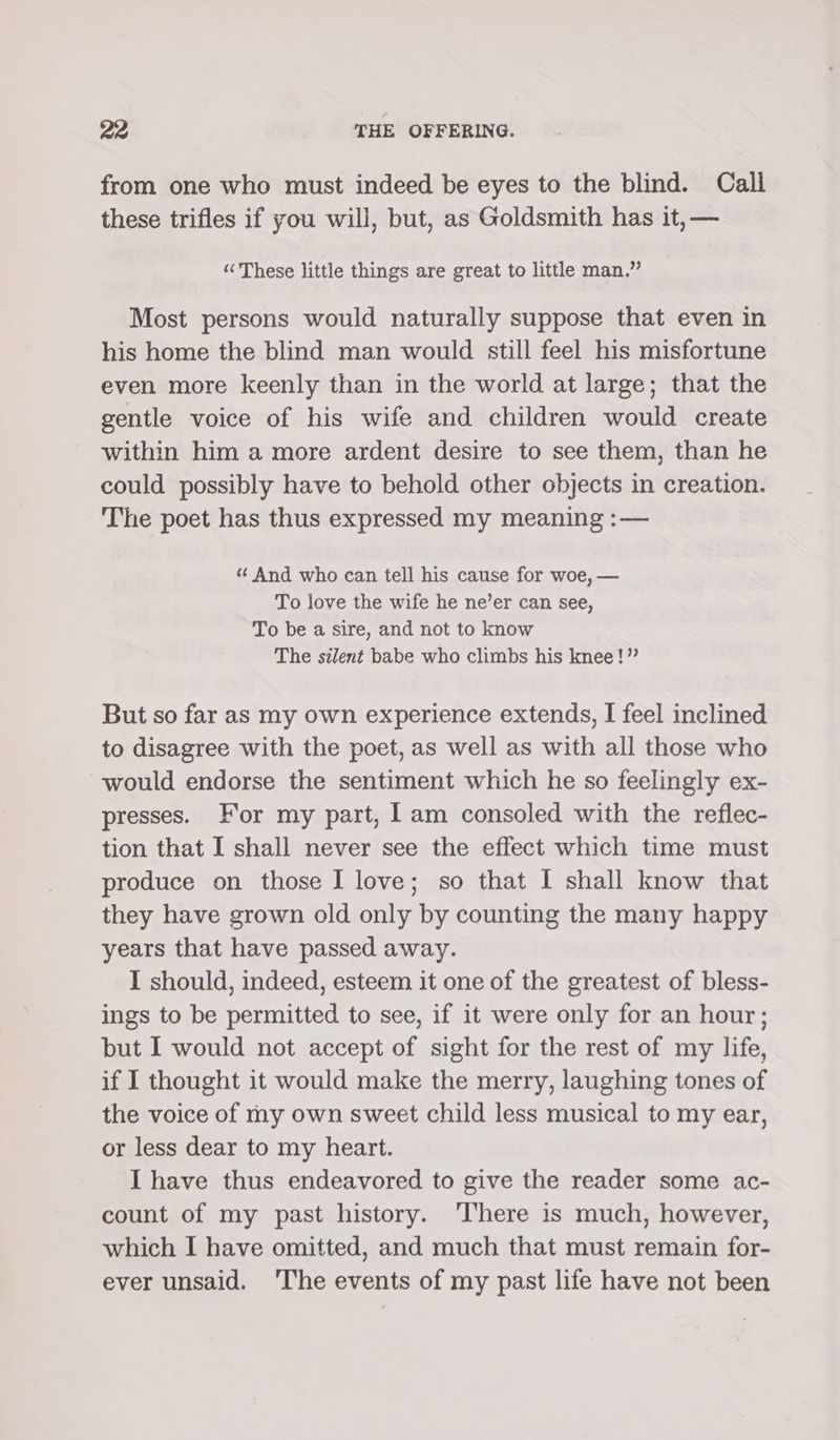 from one who must indeed be eyes to the blind. Call these trifles if you will, but, as Goldsmith has it, — “ These little things are great to little man.” Most persons would naturally suppose that even in his home the blind man would still feel his misfortune even more keenly than in the world at large; that the gentle voice of his wife and children would create within him a more ardent desire to see them, than he could possibly have to behold other objects in creation. The poet has thus expressed my meaning :— ‘¢ And who can tell his cause for woe, — To love the wife he ne’er can see, To be a sire, and not to know The silent babe who climbs his knee!” But so far as my own experience extends, I feel inclined to disagree with the poet, as well as with all those who would endorse the sentiment which he so feelingly ex- presses. For my part, Iam consoled with the reflec- tion that I shall never see the effect which time must produce on those I love; so that I shall know that they have grown old only by counting the many happy years that have passed away. I should, indeed, esteem it one of the greatest of bless- ings to be permitted to see, if it were only for an hour; but I would not accept of sight for the rest of my life, if I thought it would make the merry, laughing tones of the voice of my own sweet child less musical to my ear, or less dear to my heart. I have thus endeavored to give the reader some ac- count of my past history. There is much, however, which I have omitted, and much that must remain for- ever unsaid. 'The events of my past life have not been