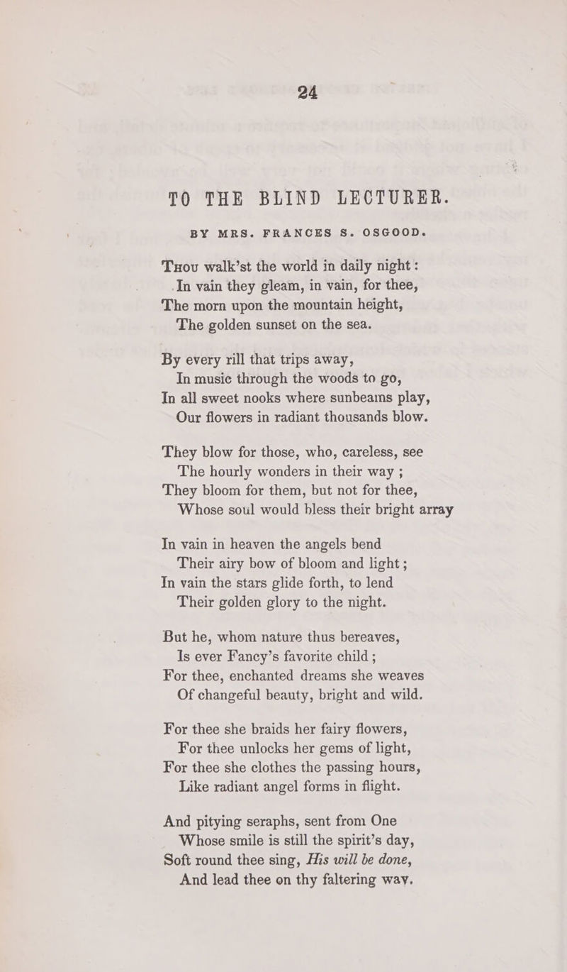 TO THE BLIND LECTURER. BY MRS. FRANCES S. OSGOOD. Tuxov walk’st the world in daily night : In vain they gleam, in vain, for thee, The morn upon the mountain height, The golden sunset on the sea. By every rill that trips away, In music through the woods to go, In all sweet nooks where sunbeams play, Our flowers in radiant thousands blow. They blow for those, who, careless, see The hourly wonders in their way ; They bloom for them, but not for thee, Whose soul would bless their bright array In vain in heaven the angels bend Their airy bow of bloom and light ; In vain the stars glide forth, to lend Their golden glory to the night. But he, whom nature thus bereaves, Is ever Fancy’s favorite child ; For thee, enchanted dreams she weaves Of changeful beauty, bright and wild. For thee she braids her fairy flowers, For thee unlocks her gems of light, For thee she clothes the passing hours, Like radiant angel forms in flight. And pitying seraphs, sent from One Whose smile is still the spirit’s day, Soft round thee sing, His will be done, And lead thee on thy faltering way.