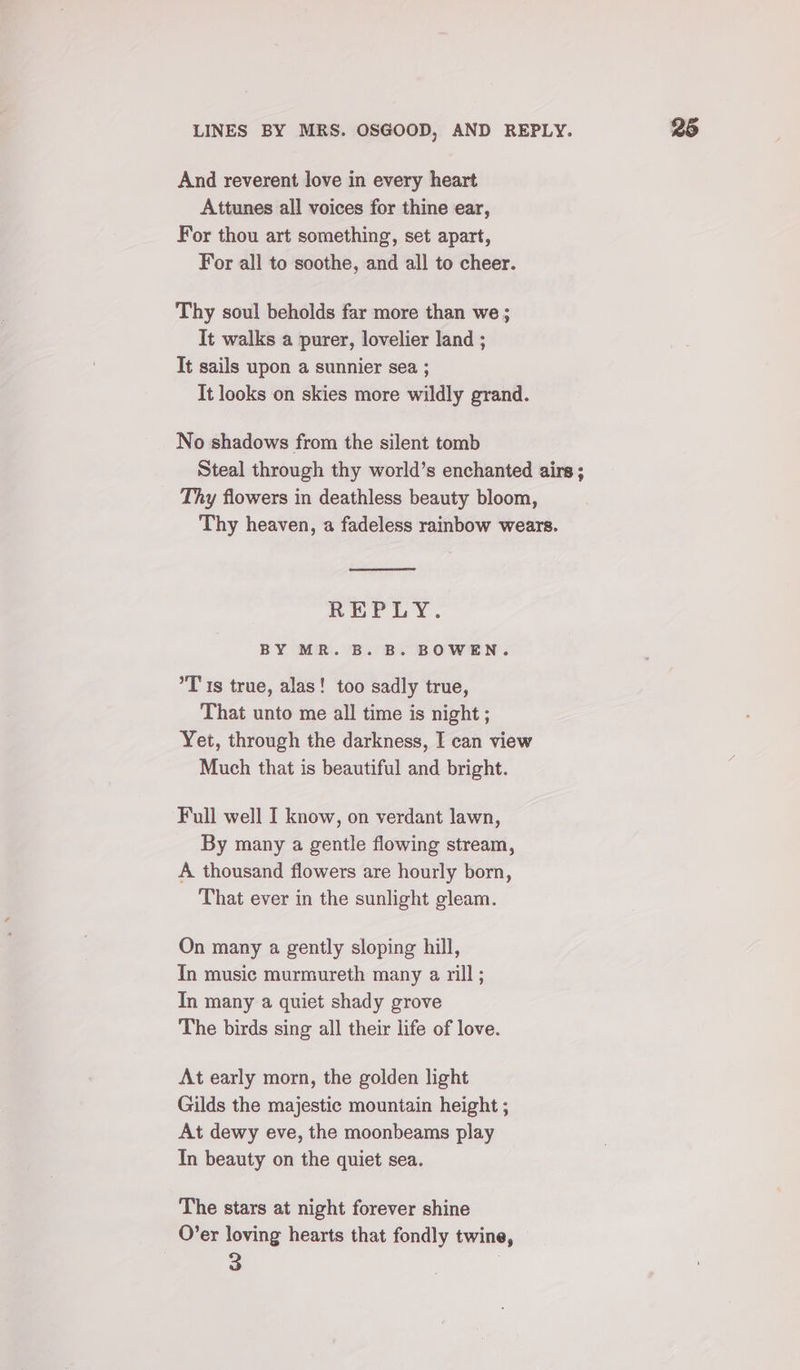 LINES BY MRS. OSGOOD, AND REPLY. And reverent love in every heart Attunes all voices for thine ear, For thou art something, set apart, For all to soothe, and all to cheer. Thy soul beholds far more than we ; It walks a purer, lovelier land ; It sails upon a sunnier sea ; It looks on skies more wildly grand. No shadows from the silent tomb Steal through thy world’s enchanted airs ; Thy flowers in deathless beauty bloom, Thy heaven, a fadeless rainbow wears. REPLY. BY MR. B. B. BOWEN. °T ts true, alas! too sadly true, That unto me all time is night ; Yet, through the darkness, I can view Much that is beautiful and bright. Full well I know, on verdant lawn, By many a gentle flowing stream, A thousand flowers are hourly born, That ever in the sunlight gleam. On many a gently sloping hill, Tn music murmureth many a rill; In many a quiet shady grove The birds sing all their life of love. At early morn, the golden light Gilds the majestic mountain height ; At dewy eve, the moonbeams play In beauty on the quiet sea. The stars at night forever shine O’er loving hearts that fondly twine,