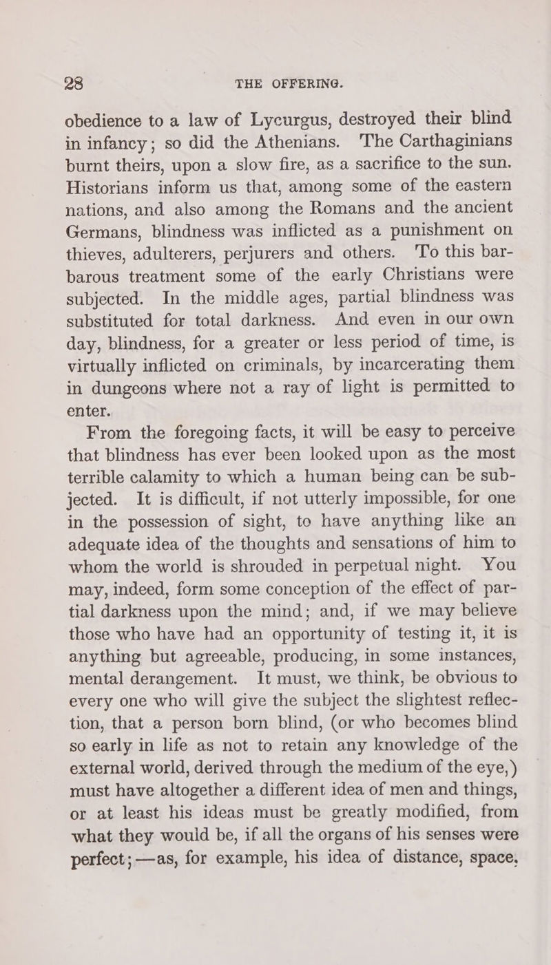 obedience to a law of Lycurgus, destroyed their blind in infancy; so did the Athenians. The Carthaginians burnt theirs, upon a slow fire, as a sacrifice to the sun. Historians inform us that, among some of the eastern nations, and also among the Romans and the ancient Germans, blindness was inflicted as a punishment on thieves, adulterers, perjurers and others. 'To this bar- barous treatment some of the early Christians were subjected. In the middle ages, partial blindness was substituted for total darkness. And even in our own day, blindness, for a greater or less period of time, is virtually inflicted on criminals, by incarcerating them in dungeons where not a ray of light is permitted to enter. From the foregoing facts, it will be easy to perceive that blindness has ever been looked upon as the most terrible calamity to which a human being can be sub- jected. It is difficult, if not utterly impossible, for one in the possession of sight, to have anything like an adequate idea of the thoughts and sensations of him to whom the world is shrouded in perpetual night. You may, indeed, form some conception of the effect of par- tial darkness upon the mind; and, if we may believe those who have had an opportunity of testing it, it is anything but agreeable, producing, in some instances, mental derangement. It must, we think, be obvious to every one who will give the subject the slightest reflec- tion, that a person born blind, (or who becomes blind so early in life as not to retain any knowledge of the external world, derived through the medium of the eye, ) must have altogether a different idea of men and things, or at least his ideas must be greatly modified, from what they wouid be, if all the organs of his senses were perfect; —as, for example, his idea of distance, space,