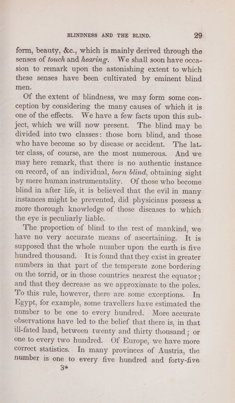 form, beauty, &amp;c., which is mainly derived through the senses of touch and hearing. We shall soon have occa- sion to remark upon the astonishing extent to which these senses have been cultivated by eminent blind men. Of the extent of blindness, we may form some con- ception by considering the many causes of which it is one of the effects. We have a few facts upon this sub- ject, which we will now present. The blind may be divided into two classes: those born blind, and those who have become so by disease or accident. The lat- ter class, of course, are the most numerous. And we may here remark, that there is no authentic instance on record, of an individual, born blind, obtaining sight by mere human instrumentality. Of those who become blind in after life, it is believed that the evil in many instances might be prevented, did physicians possess a more thorough knowledge of those diseases to which the eye is peculiarly liable. The proportion of blind to the rest of mankind, we have no very accurate means of ascertaining. It is supposed that the whole number upon the earth is five hundred thousand. It is found that they exist in greater numbers in that part of the temperate zone bordering on the torrid, or in those countries nearest the equator ; and that they decrease as we approximate to the poles. To this rule, however, there are some exceptions. In Egypt, for example, some travellers have estimated the number to be one to every hundred. More accurate observations have led to the belief that there is, in that ill-fated land, between twenty and thirty thousand ; or one to every two hundred. Of Europe, we have more correct statistics. In many provinces of Austria, the number is one to every five hundred and forty-five 3* :