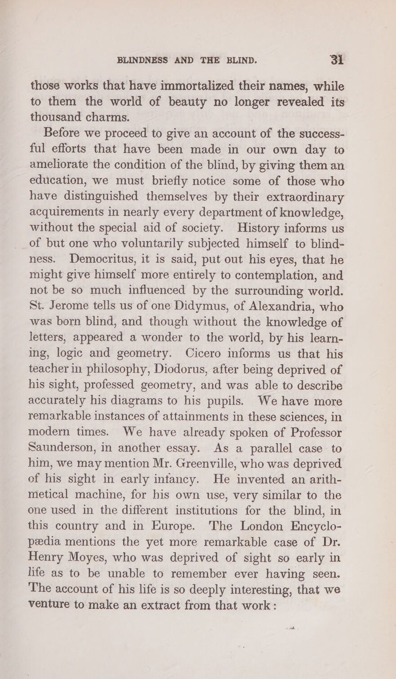 those works that have immortalized their names, while to them the world of beauty no longer revealed its thousand charms. Before we proceed to give an account of the success- ful efforts that have been made in our own day to ameliorate the condition of the blind, by giving them an education, we must briefly notice some of those who have distinguished themselves by their extraordinary acquirements in nearly every department of knowledge, without the special aid of society. History informs us of but one who voluntarily subjected himself to blind- ness. Democritus, it is said, put out his eyes, that he might give himself more entirely to contemplation, and not be so much influenced by the surrounding world. St. Jerome tells us of one Didymus, of Alexandria, who was born blind, and though without the knowledge of letters, appeared a wonder to the world, by his learn- ing, logic and geometry. Cicero informs us that his teacher in philosophy, Diodorus, after being deprived of his sight, professed geometry, and was able to describe accurately his diagrams to his pupils. We have more remarkable instances of attainments in these sciences, in modern times. We have already spoken of Professor Saunderson, in another essay. As a parallel case to him, we may mention Mr. Greenville, who was deprived of his sight in early intancy. He invented an arith- metical machine, for his own use, very similar to the one used in the different institutions for the blind, in this country and in Europe. The London Encyclo- pedia mentions the yet more remarkable case of Dr. Henry Moyes, who was deprived of sight so early in life as to be unable to remember ever having seen. The account of his life is so deeply interesting, that we venture to make an extract from that work: