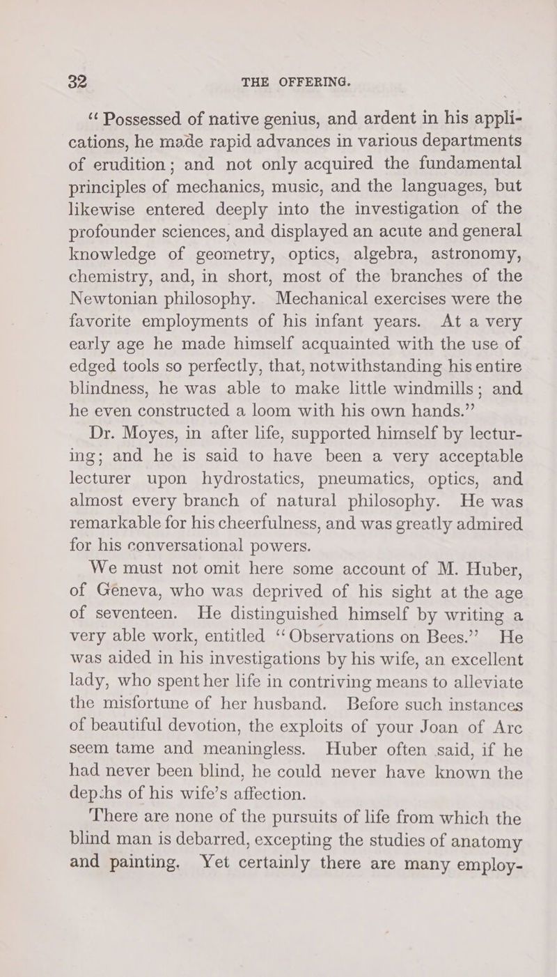 ‘¢ Possessed of native genius, and ardent in his appli- cations, he made rapid advances in various departments of erudition; and not only acquired the fundamental principles of mechanics, music, and the languages, but likewise entered deeply into the investigation of the profounder sciences, and displayed an acute and general knowledge of geometry, optics, algebra, astronomy, chemistry, and, in short, most of the branches of the Newtonian philosophy. Mechanical exercises were the favorite employments of his infant years. At a very early age he made himself acquainted with the use of edged tools so perfectly, that, notwithstanding his entire blindness, he was able to make little windmills; and he even constructed a loom with his own hands.” Dr. Moyes, in after life, supported himself by lectur- ing; and he is said to have been a very acceptable lecturer upon hydrostatics, pneumatics, optics, and almost every branch of natural philosophy. He was remarkable for his cheerfulness, and was greatly admired for his conversational powers. We must not omit here some account of M. Huber, of Geneva, who was deprived of his sight at the age of seventeen. He distinguished himself by writing a very able work, entitled ‘‘ Observations on Bees.” He was aided in his investigations by his wife, an excellent lady, who spent her life in contriving means to alleviate the misfortune of her husband. Before such instances of beautiful devotion, the exploits of your Joan of Arc seem tame and meaningless. Huber often said, if he had never been blind, he could never have known the dep-hs of his wife’s affection. There are none of the pursuits of life from which the blind man is debarred, excepting the studies of anatomy and painting. Yet certainly there are many employ-