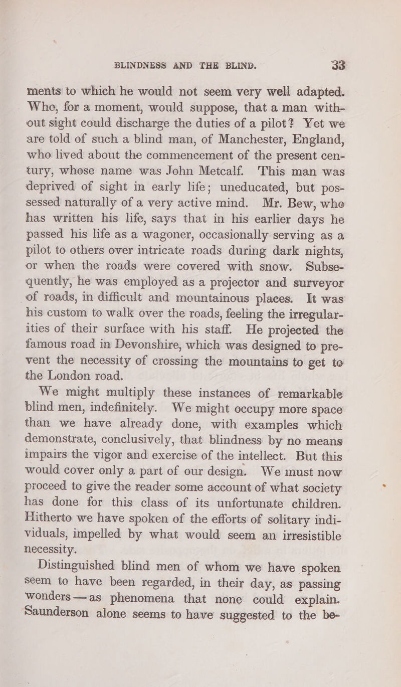 ments to which he would not seem very well adapted. Who, for a moment, would suppose, that a man with- out sight could discharge the duties of a pilot? Yet we are told of such a blind man, of Manchester, England, who lived about the commencement of the present cen- tury, whese name was John Metcalf. This man was deprived of sight in early life; uneducated, but pos- sessed naturally of a very active mind. Mr. Bew, who has written his life, says that in his earlier days he passed his life as a wagoner, occasionally serving as a pilot to others over intricate roads during dark nights, or when the roads were covered with snow. Subse- quently, he was employed as a projector and surveyor of roads, in difficult and mountainous places. It was his custom to walk over the roads, feeling the irregular- ities of their surface with his staff. He projected the famous road in Devonshire, which was designed to pre- vent the necessity of crossing the mountains to get to the London road. We might multiply these instances of remarkable blind men, indefinitely. We might occupy more space than we have already done, with examples which demonstrate, conclusively, that blindness by no means impairs the vigor and exercise of the intellect. But this would cover only a part of our design. We must now proceed to give the reader some account of what society has done for this class of its unfortunate children. Hitherto we have spoken of the efforts of solitary indi- viduals, impelled by what would seem an irresistible necessity. Distinguished blind men of whom we have ‘spoken seem to have been regarded, in their day, as passing wonders—as phenomena that none could explain. Saunderson alone seems to have suggested to the be-