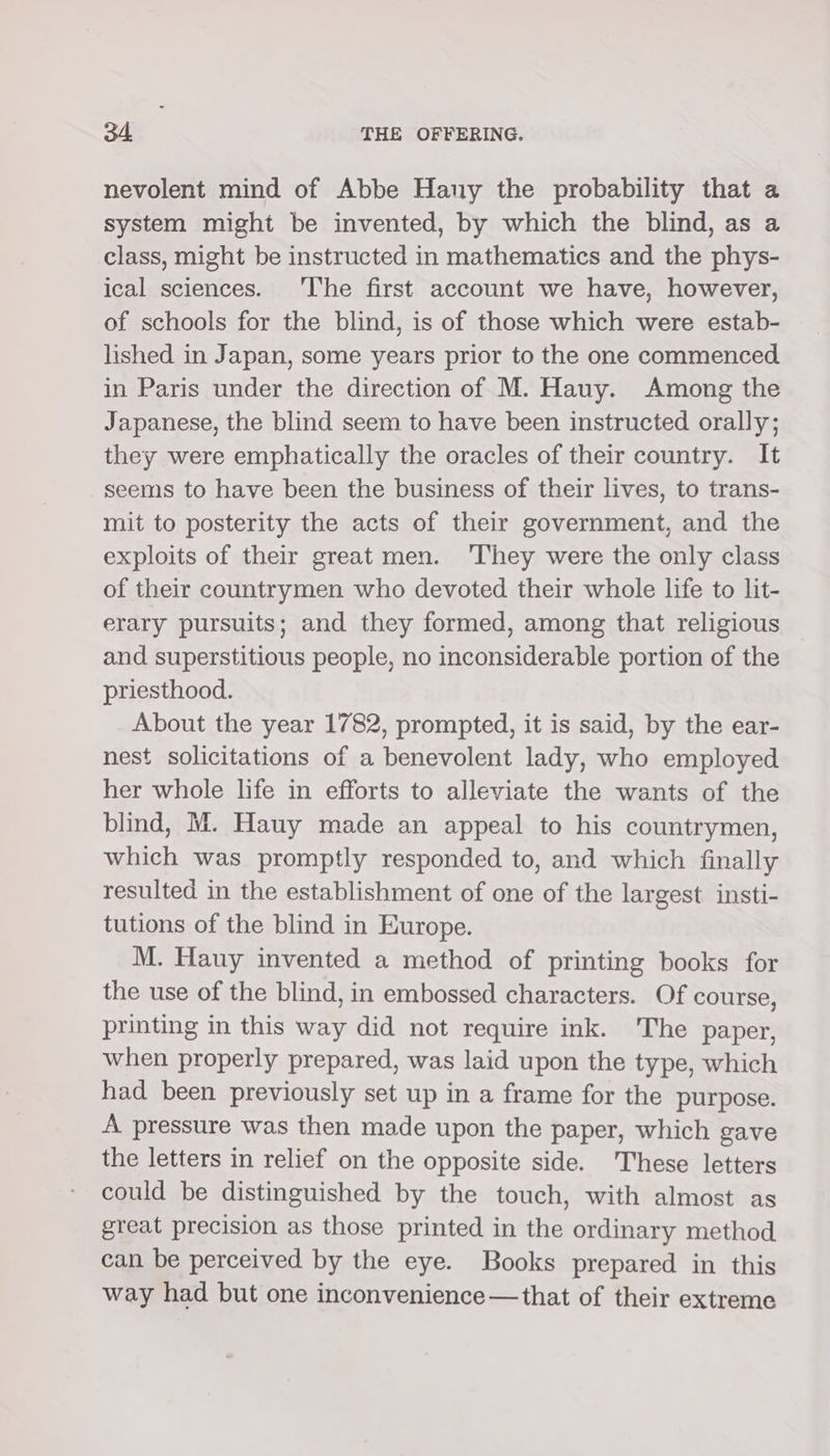 nevolent mind of Abbe Hany the probability that a system might be invented, by which the blind, as a class, might be instructed in mathematics and the phys- ical sciences. ‘I'he first account we have, however, of schools for the blind, is of those which were estab- lished in Japan, some years prior to the one commenced in Paris under the direction of M. Hauy. Among the Japanese, the blind seem to have been instructed orally; they were emphatically the oracles of their country. It seems to have been the business of their lives, to trans- mit to posterity the acts of their government, and the exploits of their great men. ‘They were the only class of their countrymen who devoted their whole life to lit- erary pursuits; and they formed, among that religious and superstitious people, no inconsiderable portion of the priesthood. About the year 1782, prompted, it is said, by the ear- nest solicitations of a benevolent lady, who employed her whole life in efforts to alleviate the wants of the blind, M. Hauy made an appeal to his countrymen, which was promptly responded to, and which finally resulted in the establishment of one of the largest insti- tutions of the blind in Europe. M. Hauy invented a method of printing books for the use of the blind, in embossed characters. Of course, printing in this way did not require ink. 'The paper, when properly prepared, was laid upon the type, which had been previously set up in a frame for the purpose. A pressure was then made upon the paper, which gave the letters in relief on the opposite side. These letters could be distinguished by the touch, with almost as great precision as those printed in the ordinary method can be perceived by the eye. Books prepared in this way had but one inconvenience — that of their extreme