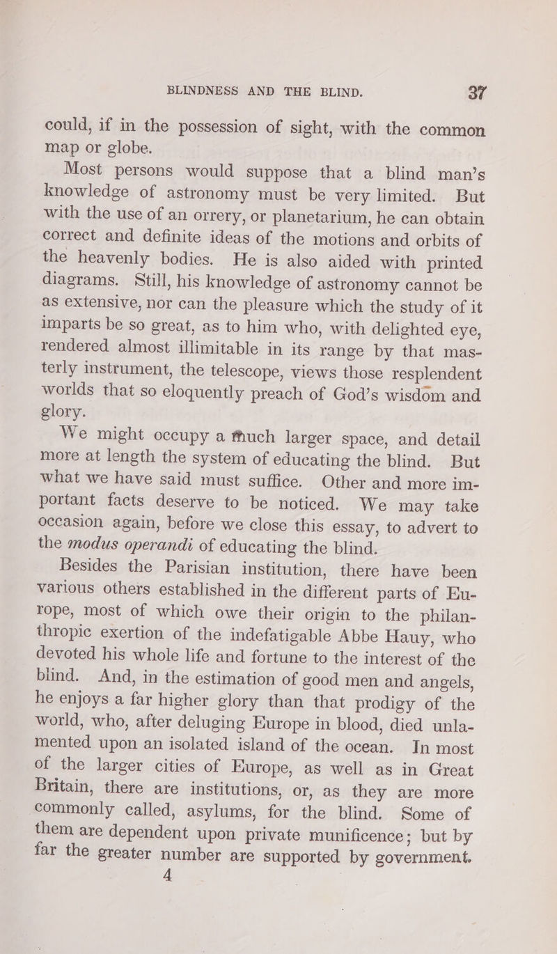 could, if in the possession of sight, with the common map or globe. Most persons would suppose that a blind man’s knowledge of astronomy must be very limited. But with the use of an orrery, or planetarium, he can obtain correct and definite ideas of the motions and orbits of the heavenly bodies. He is also aided with printed diagrams. Still, his knowledge of astronomy cannot be as extensive, nor can the pleasure which the study of it imparts be so great, as to him who, with delighted eye, rendered almost illimitable in its range by that mas- terly instrument, the telescope, views those resplendent worlds that so eloquently preach of God’s wisdom and glory. We might occupy a fhuch larger space, and detail more at length the system of educating the blind. But what we have said must suffice. Other and more im- portant facts deserve to be noticed. We may take occasion again, before we close this essay, to advert to the modus operandi of educating the blind. Besides the Parisian institution, there have been various others established in the different parts of Eu- rope, most of which owe their origin to the philan- thropic exertion of the indefatigable Abbe Hauy, who devoted his whole life and fortune to the interest of the blind. And, in the estimation of good men and angels, he enjoys a far higher glory than that prodigy of the world, who, after deluging Europe in blood, died unla- mented upon an isolated island of the ocean. In most of the larger cities of Europe, as well as in Great Britain, there are institutions, or, as they are more commonly called, asylums, for the blind. Some of them are dependent upon private munificence; but by far the greater number are supported by government. 4 |