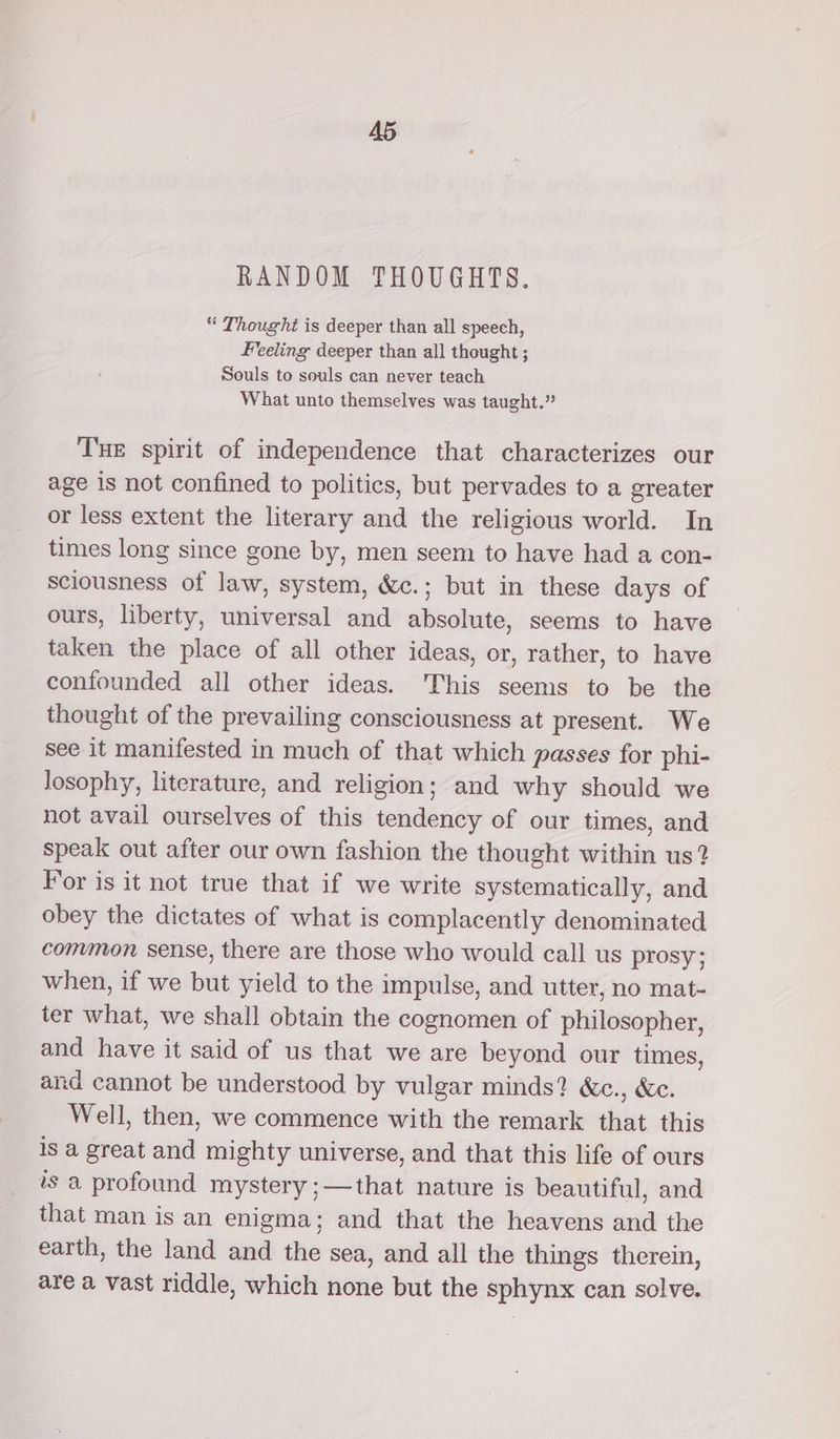 RANDOM THOUGHTS. Thought is deeper than all speech, Feeling deeper than all thought ; Souls to souls can never teach What unto themselves was taught.” Tue spirit of independence that characterizes our age is not confined to politics, but pervades to a greater or less extent the literary and the religious world. In times long since gone by, men seem to have had a con- sciousness of law, system, &amp;c.; but in these days of ours, liberty, universal and absolute, seems to have taken the place of all other ideas, or, rather, to have confounded all other ideas. This seems to be the thought of the prevailing consciousness at present. We see it manifested in much of that which passes for phi- losophy, literature, and religion; and why should we not avail ourselves of this tendency of our times, and speak out after our own fashion the thought within us? For is it not true that if we write systematically, and obey the dictates of what is complacently denominated common sense, there are those who would call us prosy; when, if we but yield to the impulse, and utter, no mat- ter what, we shall obtain the cognomen of philosopher, and have it said of us that we are beyond our times, and cannot be understood by vulgar minds? &amp;c., &amp;e. Well, then, we commence with the remark that this is a great and mighty universe, and that this life of ours is a profound mystery ;—that nature is beautiful, and that man is an enigma; and that the heavens and the earth, the land and the sea, and all the things therein, are a vast riddle, which none but the sphynx can solve.