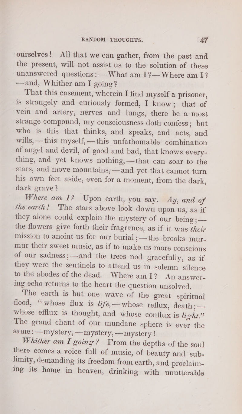 ourselves! All that we can gather, from the past and the present, will not assist us to the solution of these unanswered questions: — What am 1?— Where am I? —and, Whither am I going? That this casement, wherein I find myself a prisoner, is strangely and curiously formed, I know; that of vein and artery, nerves and lungs, there be a most strange compound, my consciousness doth confess; but who is this that thinks, and speaks, and acts, and wills, —this myself, —this unfathomable combination of angel and devil, of good and bad, that knows every- thing, and yet knows nothing,—that can soar to the stars, and move mountains, —and yet that cannot turn his own feet aside, even for a moment, from the dark, dark grave? Where am I2 Upon earth, you say. Ay, and of ithe earth! The stars above look down upon us, as if they alone could explain the mystery of our being ; — the flowers give forth their fragrance, as if it was their mission to anoint us for our burial ;——the brooks mur- mur their sweet music, as if to make us more conscious of our sadness;—and the trees nod gracefully, as if they were the sentinels to attend us in solemn silence to the abodes of the dead. Where am1? An answer- ing echo returns to the heart the question unsolved. The earth is but one wave of the great spiritual flood, “whose flux is life,—whose reflux, death ;— whose efflux is thought, and whose conflux is hight.” The grand chant of our mundane sphere is ever the same :— mystery, —mystery, — mystery ! Whither am I going? From the depths of the soul there comes a voice full of music, of beauty and sub- limity, demanding its freedom from earth, and proclaim- ing its home in heaven, drinking with unutterable