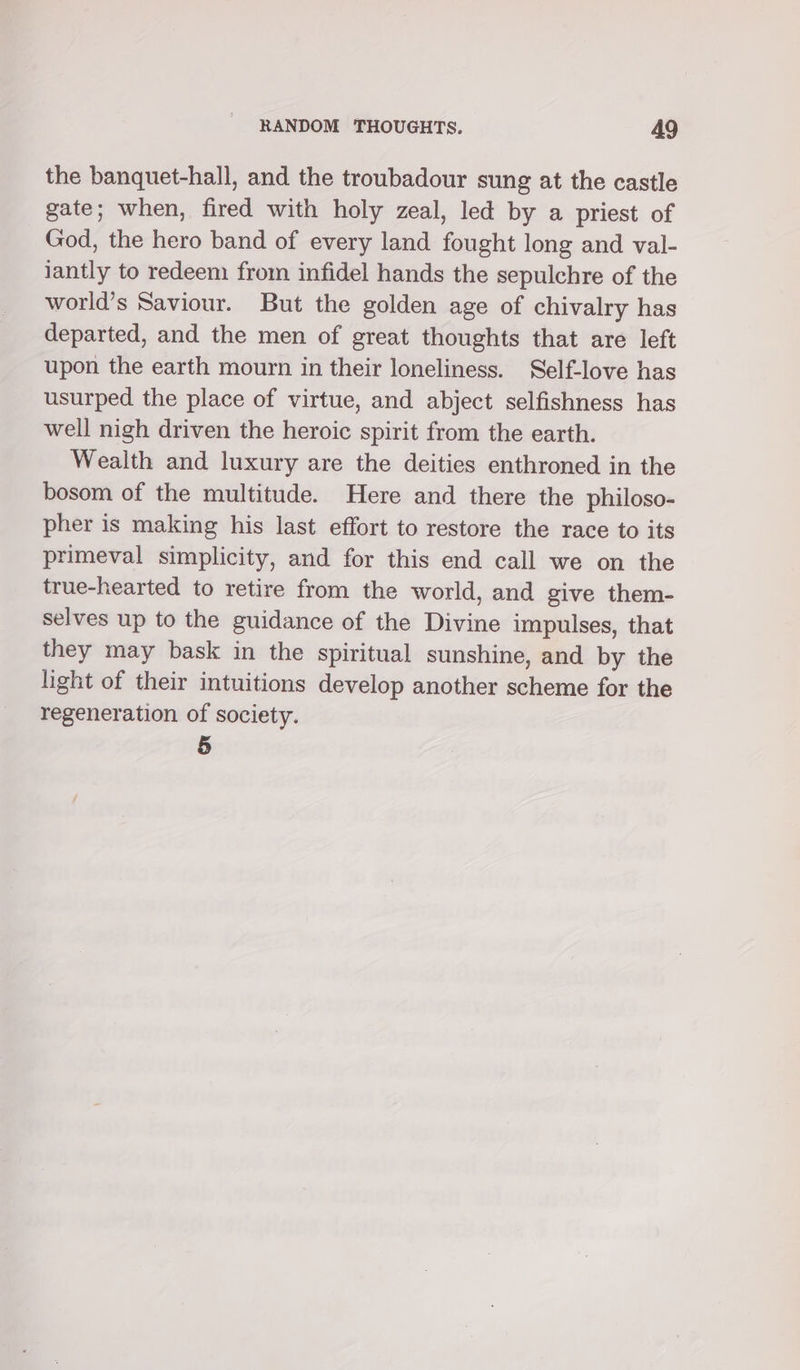 the banquet-hall, and the troubadour sung at the castle gate; when, fired with holy zeal, led by a priest of God, the hero band of every land fought long and val- lantly to redeem from infidel hands the sepulchre of the world’s Saviour. But the golden age of chivalry has departed, and the men of great thoughts that are left upon the earth mourn in their loneliness. Self-love has usurped the place of virtue, and abject selfishness has well nigh driven the heroic spirit from the earth. Wealth and luxury are the deities enthroned in the bosom of the multitude. Here and there the philoso- pher is making his last effort to restore the race to its primeval simplicity, and for this end call we on the true-hearted to retire from the world, and give them- selves up to the guidance of the Divine impulses, that they may bask in the spiritual sunshine, and by the light of their intuitions develop another scheme for the regeneration of society. 5
