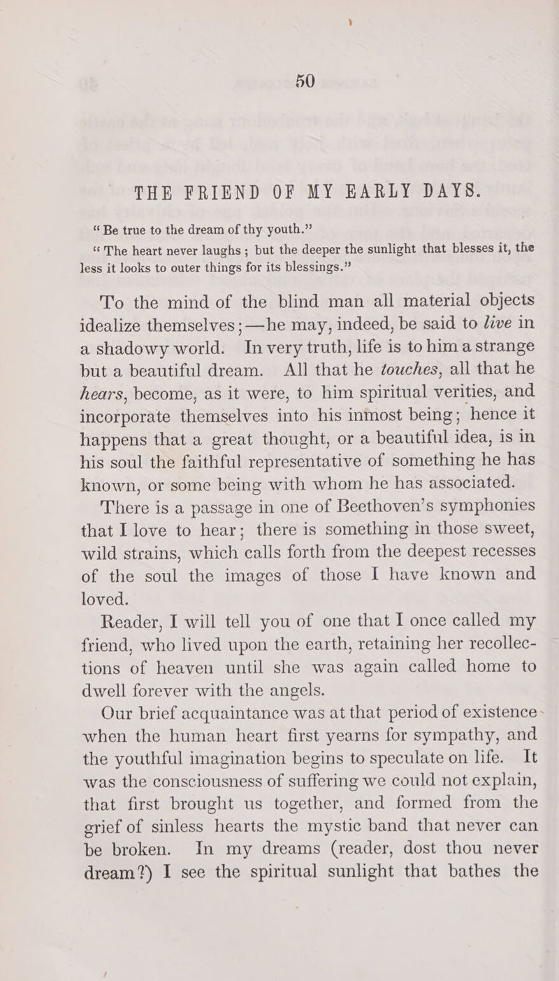 THE FRIEND OF MY EARLY DAYS. “ Be true to the dream of thy youth.” “The heart never laughs ; but the deeper the sunlight that blesses it, the less it looks to outer things for its blessings.” To the mind of the blind man all material objects idealize themselves ;—he may, indeed, be said to dive in a shadowy world. In very truth, life is to hima strange but a beautiful dream. All that he touches, all that he hears, become, as it were, to him spiritual verities, and incorporate themselves into his inmost being; hence it happens that a great thought, or a beautiful idea, is in his soul the faithful representative of something he has known, or some being with whom he has associated. There is a passage in one of Beethoven’s symphonies that I love to hear; there is something in those sweet, wild strains, which calls forth from the deepest recesses of the soul the images of those I have known and loved. Reader, I will tell you of one that I once called my friend, who lived upon the earth, retaining her recollec- tions of heaven until she was again called home to dwell forever with the angels. Our brief acquaintance was at that period of existence&gt; when the human heart first yearns for sympathy, and the youthful imagination begins to speculate on life. It was the consciousness of suffering we could not explain, that first brought us together, and formed from the srief of sinless hearts the mystic band that never can be broken. In my dreams (reader, dost thou never dream?) I see the spiritual sunlight that bathes the