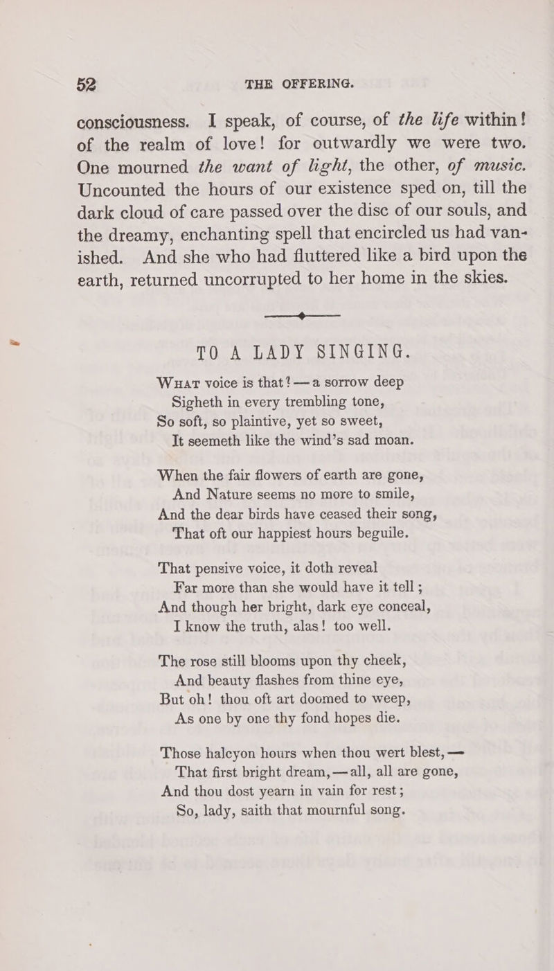 consciousness. I speak, of course, of the life within! of the realm of love! for outwardly we were two. One mourned the want of light, the other, of musie. Uncounted the hours of our existence sped on, till the dark cloud of care passed over the disc of our souls, and the dreamy, enchanting spell that encircled us had van- ished. And she who had fluttered like a bird upon the earth, returned uncorrupted to her home in the skies. eee Ve TO A LADY SINGING. Wuart voice is that? —a sorrow deep Sigheth in every trembling tone, So soft, so plaintive, yet so sweet, It seemeth like the wind’s sad moan. When the fair flowers of earth are gone, And Nature seems no more to smile, And the dear birds have ceased their song, That oft our happiest hours beguile. That pensive voice, it doth reveal Far more than she would have it tell ; And though her bright, dark eye conceal, I know the truth, alas! too well. The rose still blooms upon thy cheek, And beauty flashes from thine eye, But oh! thou oft art doomed to weep, As one by one thy fond hopes die. Those halcyon hours when thou wert blest, — That first bright dream, — all, all are gone, And thou dost yearn in vain for rest ; So, lady, saith that mournful song.