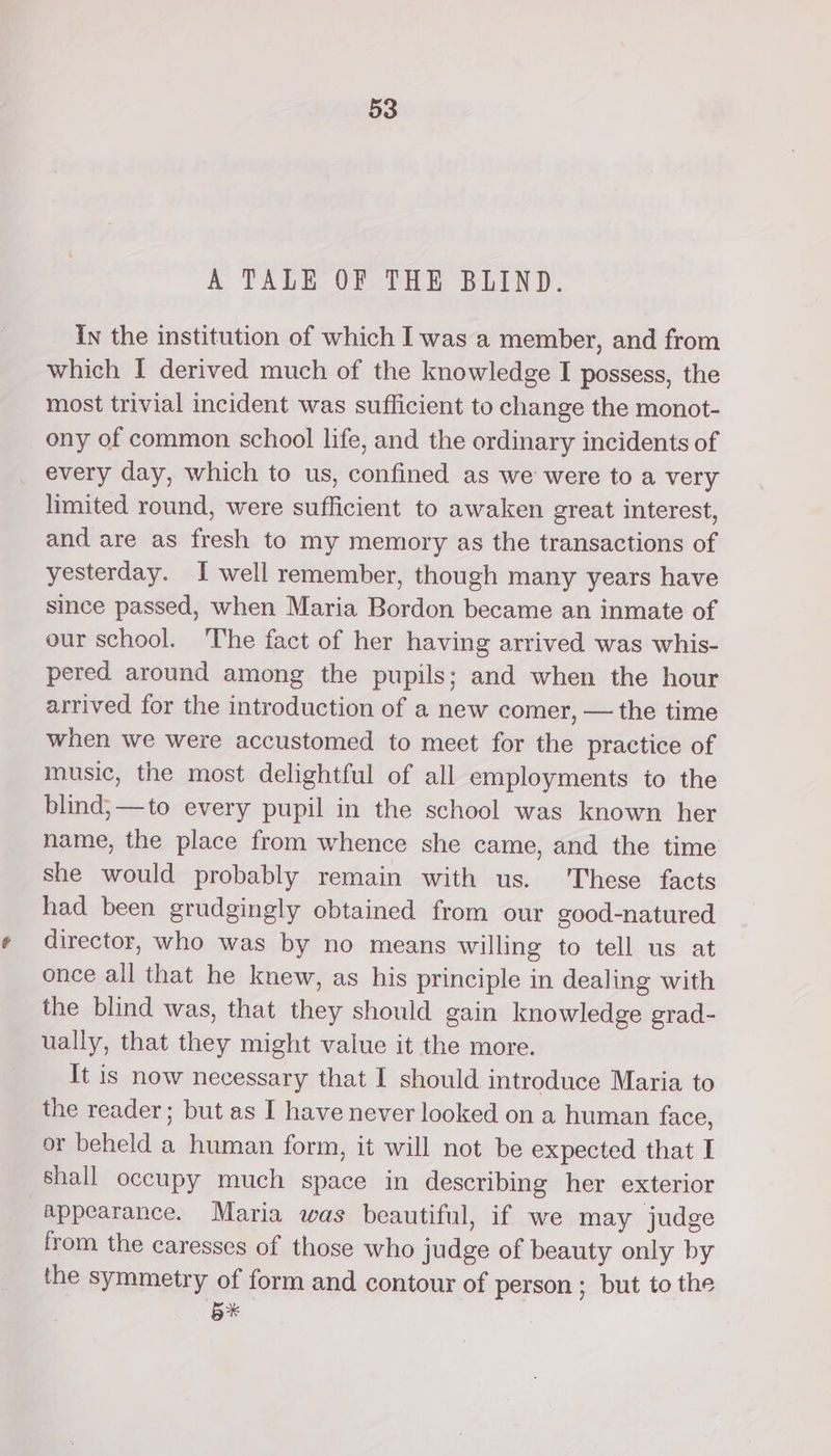 A TALE OF THE BLIND. In the institution of which I was a member, and from which I derived much of the knowledge I possess, the most trivial incident was sufficient to change the monot- ony of common school life, and the ordinary incidents of every day, which to us, confined as we were to a very limited round, were sufficient to awaken great interest, and are as fresh to my memory as the transactions of yesterday. I well remember, though many years have since passed, when Maria Bordon became an inmate of our school. The fact of her having arrived was whis- pered around among the pupils; and when the hour arrived for the introduction of a new comer, — the time when we were accustomed to meet for the practice of music, the most delightful of all employments to the blind, —to every pupil in the school was known her name, the place from whence she came, and the time she would probably remain with us. 'These facts had been grudgingly obtained from our good-natured director, who was by no means willing to tell us at once all that he knew, as his principle in dealing with the blind was, that they should gain knowledge grad- ually, that they might value it the more. It is now necessary that I should introduce Maria to the reader; but as I have never looked on a human face, or beheld a human form, it will not be expected that I shall occupy much space in describing her exterior appearance. Maria was beautiful, if we may judge from the caresses of those who judge of beauty only by the symmetry of form and contour of person ; but to the 5*